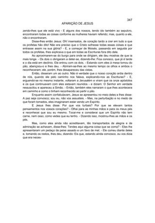 347
                              APARIÇÃO DE JESUS

zendo-lhes que ele está vivo - E alguns dos nossos, tendo ido também ao sepulcro,
encontraram todas as coisas conforme as mulheres haviam referido; mas, quanto a ele,
não o encontraram.
        Disse-lhes então Jesus: Oh! insensatos, de coração tardo a crer em tudo a que
os profetas hão dito! Não era preciso que o Cristo sofresse todas essas coisas e que
entrasse assim na sua glória? - E, a começar de Moisés, passando em seguida por
todos os profetas, lhes explicava o que em todas as Escrituras fora dito dele.
        Ao aproximarem-se do burgo para onde se dirigiam, ele deu mostras de que ia
mais longe. - Os dois o obrigaram a deter-se, dizendo-lhe: Fica conosco, que já é tarde
e o dia está em declínio. Ele entrou com os dois. - Estando com eles à mesa tomou do
pão, abençoou-o e lhes deu. - Abriram-se-lhes ao mesmo tempo os olhos e ambos o
reconheceram; ele, porém, lhes desapareceu das vistas.
        Então, disseram um ao outro: Não é verdade que o nosso coração ardia dentro
de nós, quando ele pelo caminho nos falava, explicando-nos as Escrituras? - E,
erguendo-se no mesmo instante, voltaram a Jerusalém e viram que os onze apóstolos
e os que continuavam com eles estavam reunidos - e diziam: O Senhor em verdade
ressuscitou e apareceu a Simão. - Então, também eles narraram o que lhes acontecera
em caminho e como o tinham reconhecido ao partir o pão.
        Enquanto assim confabulavam, Jesus se apresentou no meio deles e lhes disse:
A paz seja convosco; sou eu, não vos assusteis. - Mas, na perturbação e no medo de
que foram tomados, eles imaginaram estar vendo um Espírito.
        E Jesus lhes disse: Por que vos turbais? Por que se elevam tantos
pensamentos nos vossos corações? - Olhai para as minhas mãos e para os meus pés
e reconhecei que sou eu mesmo. Tocai-me e considerai que um Espírito não tem
carne, nem osso, como vedes que eu tenho. - Dizendo isso, mostrou-lhes as mãos e os
pés.
        Mas, como eles ainda não acreditavam, tão transportados de alegria e de
admiração se achavam, disse-lhes: Tendes aqui alguma coisa que se coma? - Eles lhe
apresentaram um pedaço de peixe assado e um favo de mel. - Ele comeu diante deles
e, tomando os restos, lhes deu, dizendo: Eis que, estando ainda convosco, eu vos dizia
que era neces-
 