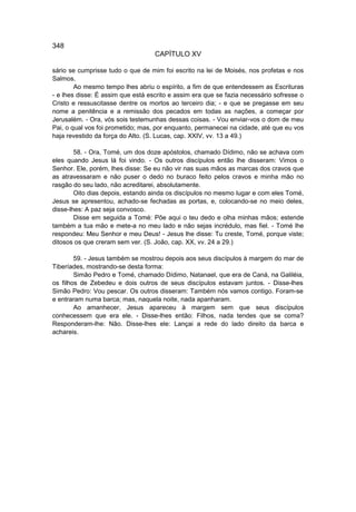 348
                                   CAPÍTULO XV

sário se cumprisse tudo o que de mim foi escrito na lei de Moisés, nos profetas e nos
Salmos.
        Ao mesmo tempo lhes abriu o espírito, a fim de que entendessem as Escrituras
- e lhes disse: É assim que está escrito e assim era que se fazia necessário sofresse o
Cristo e ressuscitasse dentre os mortos ao terceiro dia; - e que se pregasse em seu
nome a penitência e a remissão dos pecados em todas as nações, a começar por
Jerusalém. - Ora, vós sois testemunhas dessas coisas. - Vou enviar-vos o dom de meu
Pai, o qual vos foi prometido; mas, por enquanto, permanecei na cidade, até que eu vos
haja revestido da força do Alto. (S. Lucas, cap. XXIV, vv. 13 a 49.)

        58. - Ora, Tomé, um dos doze apóstolos, chamado Dídimo, não se achava com
eles quando Jesus lá foi vindo. - Os outros discípulos então lhe disseram: Vimos o
Senhor. Ele, porém, lhes disse: Se eu não vir nas suas mãos as marcas dos cravos que
as atravessaram e não puser o dedo no buraco feito pelos cravos e minha mão no
rasgão do seu lado, não acreditarei, absolutamente.
        Oito dias depois, estando ainda os discípulos no mesmo lugar e com eles Tomé,
Jesus se apresentou, achado-se fechadas as portas, e, colocando-se no meio deles,
disse-lhes: A paz seja convosco.
        Disse em seguida a Tomé: Põe aqui o teu dedo e olha minhas mãos; estende
também a tua mão e mete-a no meu lado e não sejas incrédulo, mas fiel. - Tomé lhe
respondeu: Meu Senhor e meu Deus! - Jesus lhe disse: Tu creste, Tomé, porque viste;
ditosos os que creram sem ver. (S. João, cap. XX, vv. 24 a 29.)

        59. - Jesus também se mostrou depois aos seus discípulos à margem do mar de
Tiberíades, mostrando-se desta forma:
        Simão Pedro e Tomé, chamado Dídimo, Natanael, que era de Caná, na Galiléia,
os filhos de Zebedeu e dois outros de seus discípulos estavam juntos. - Disse-lhes
Simão Pedro: Vou pescar. Os outros disseram: Também nós vamos contigo. Foram-se
e entraram numa barca; mas, naquela noite, nada apanharam.
        Ao amanhecer, Jesus apareceu à margem sem que seus discípulos
conhecessem que era ele. - Disse-lhes então: Filhos, nada tendes que se coma?
Responderam-lhe: Não. Disse-lhes ele: Lançai a rede do lado direito da barca e
achareis.
 