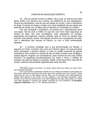 35
                        CARÁTER DA REVELAÇÃO ESPÍRITA

        44. - São em grande número os aflitos; não é, pois, de admirar que tanta
gente acolha uma doutrina que consola, de preferência às que desesperam,
porque aos deserdados, mais do que aos felizes do mundo, é que o Espiritismo
se dirige. O doente vê chegar o medico com maior satisfação do que aquele que
está bem de saúde; ora, os aflitos são os doentes e o Consolador é o médico.
        Vós que combateis o Espiritismo, se quereis que o abandonemos para
vos seguir, dai-nos mais e melhor do que ele; curai com maior segurança as
feridas da alma. Dai mais consolações, mais satisfações ao coração,
esperanças mais legítimas, maiores certezas; fazei do futuro um quadro mais
racional, mais sedutor; porém, não julgueis vencê-lo com a perspectiva do nada,
com a alternativa das chamas do inferno, ou com a inútil contemplação
perpétua.

       45. - A primeira revelação teve a sua personificação em Moisés, a
segunda no Cristo, a terceira não a tem em indivíduo algum. As duas primeiras
foram individuais, a terceira coletiva; aí está um caráter essencial de grande
importância. Ela é coletiva no sentido de não ser feita ou dada como privilégio a
pessoa alguma; ninguém, por consequência, pode inculcar-se como seu profeta
exclusivo; foi espalhada simultaneamente, por sobre a Terra, a milhões de
pessoas, de todas as idades e condições, desde a mais baixa até a mais alta da
escala, conforme esta predição registrada pelo autor dos Atos

        __________
        Tais essas crianças que trazem, ao nascer, idéias inatas que sabem, por assim dizer,
sem precisarem aprender.
        Se os pais não têm a satisfação imediata de ver os filhos aproveitarem da educação que
lhes deram, gozá-la-ão certamente mais tarde, quer como espíritos, quer como homens. Talvez
sejam eles de novo os pais desses mesmos filhos, que se apontam como afortunadamente
dotados pela natureza e que devem as suas aptidões a uma educação precedente; assim
também, se os filhos se desviam para o mal, pela negligência dos pais, estes podem vir a sofrer
mais tarde desgostos e pesares que àqueles suscitarão em nova existência. (O Evangelho
segundo o Espiritismo, cap. V, nº 21; "Mortes prematuras".)
 