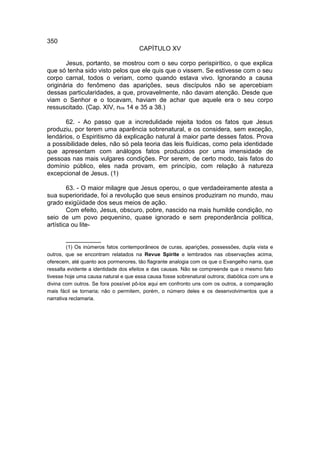 350
                                      CAPÍTULO XV

       Jesus, portanto, se mostrou com o seu corpo perispirítico, o que explica
que só tenha sido visto pelos que ele quis que o vissem. Se estivesse com o seu
corpo carnal, todos o veriam, como quando estava vivo. Ignorando a causa
originária do fenômeno das aparições, seus discípulos não se apercebiam
dessas particularidades, a que, provavelmente, não davam atenção. Desde que
viam o Senhor e o tocavam, haviam de achar que aquele era o seu corpo
ressuscitado. (Cap. XIV, nos 14 e 35 a 38.)

       62. - Ao passo que a incredulidade rejeita todos os fatos que Jesus
produziu, por terem uma aparência sobrenatural, e os considera, sem exceção,
lendários, o Espiritismo dá explicação natural à maior parte desses fatos. Prova
a possibilidade deles, não só pela teoria das leis fluídicas, como pela identidade
que apresentam com análogos fatos produzidos por uma imensidade de
pessoas nas mais vulgares condições. Por serem, de certo modo, tais fatos do
domínio público, eles nada provam, em princípio, com relação à natureza
excepcional de Jesus. (1)

        63. - O maior milagre que Jesus operou, o que verdadeiramente atesta a
sua superioridade, foi a revolução que seus ensinos produziram no mundo, mau
grado exigüidade dos seus meios de ação.
        Com efeito, Jesus, obscuro, pobre, nascido na mais humilde condição, no
seio de um povo pequenino, quase ignorado e sem preponderância política,
artística ou lite-

       __________
         (1) Os inúmeros fatos contemporâneos de curas, aparições, possessões, dupla vista e
outros, que se encontram relatados na Revue Spirite e lembrados nas observações acima,
oferecem, até quanto aos pormenores, tão flagrante analogia com os que o Evangelho narra, que
ressalta evidente a identidade dos efeitos e das causas. Não se compreende que o mesmo fato
tivesse hoje uma causa natural e que essa causa fosse sobrenatural outrora; diabólica com uns e
divina com outros. Se fora possível pô-los aqui em confronto uns com os outros, a comparação
mais fácil se tornaria; não o permitem, porém, o número deles e os desenvolvimentos que a
narrativa reclamaria.
 