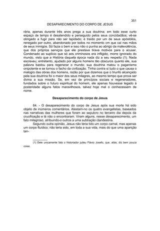 351
                    DESAPARECIMENTO DO CORPO DE JESUS

rária, apenas durante três anos prega a sua doutrina; em todo esse curto
espaço de tempo é desatendido e perseguido pelos seus concidadãos; vê-se
obrigado a fugir para não ser lapidado; é traído por um de seus apóstolos,
renegado por outro, abandonado por todos no momento cm que cai nas mãos
de seus inimigos. Só fazia o bem e isso não o punha ao abrigo da malevolência,
que dos próprios serviços que ele prestava tirava motivos para o acusar.
Condenado ao suplício que só aos criminosos era infligido, morre ignorado do
mundo, visto que a História daquela época nada diz a seu respeito (1). Nada
escreveu; entretanto, ajudado por alguns homens tão obscuros quanto ele, sua
palavra bastou para regenerar o mundo; sua doutrina matou o paganismo
onipotente e se tornou o facho da civilização. Tinha contra si tudo o que causa o
malogro das obras dos homens, razão por que dizemos que o triunfo alcançado
pela sua doutrina foi o maior dos seus milagres, ao mesmo tempo que prova ser
divina a sua missão. Se, em vez de princípios sociais e regeneradores,
fundados sobre o futuro espiritual do homem, ele apenas houvesse legado à
posteridade alguns fatos maravilhosos, talvez hoje mal o conhecessem de
nome.

                         Desaparecimento do corpo de Jesus

        64. - O desaparecimento do corpo de Jesus após sua morte há sido
objeto de inúmeros comentários. Atestam-no os quatro evangelistas, baseados
nas narrativas das mulheres que foram ao sepulcro no terceiro dia depois da
crucificação e lá não o encontraram. Viram alguns, nesse desaparecimento, um
fato milagroso, atribuindo-o outros a uma subtração clandestina.
        Segundo outra opinião, Jesus não teria tido um corpo carnal, mas apenas
um corpo fluídico; não teria sido, em toda a sua vida, mais do que uma aparição
tan-

         __________
         (1) Dele unicamente fala o historiador judeu Flávio Josefo, que, aliás, diz bem pouca
coisa.
 