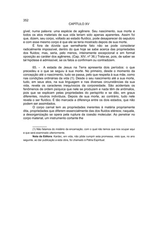352
                                     CAPÍTULO XV

gível; numa palavra: uma espécie de agênere. Seu nascimento, sua morte e
todos os atos materiais de sua vida teriam sido apenas aparentes. Assim foi
que, dizem, seu corpo, voltado ao estado fluídico, pode desaparecer do sepulcro
e com esse mesmo corpo é que ele se teria mostrado depois de sua morte.
        É fora de dúvida que semelhante fato não se pode considerar
radicalmente impossível, dentro do que hoje se sabe acerca das propriedades
dos fluidos; mas, seria, pelo menos, inteiramente excepcional e em formal
oposição ao caráter dos agêneres. (Cap. XIV, nº 36.) Trata-se, pois, de saber se
tal hipótese é admissível, se os fatos a confirmam ou contradizem.

        65. - A estada de Jesus na Terra apresenta dois períodos: o que
precedeu e o que se seguiu à sua morte. No primeiro, desde o momento da
concepção até o nascimento, tudo se passa, pelo que respeita à sua mãe, como
nas condições ordinárias da vida (1). Desde o seu nascimento até a sua morte,
tudo, em seus atos, na sua linguagem e nas diversas circunstâncias da sua
vida, revela os caracteres inequívocos da corporeidade. São acidentais os
fenômenos de ordem psíquica que nele se produzem e nada têm de anômalos,
pois que se explicam pelas propriedades do perispírito e se dão, em graus
diferentes, noutros indivíduos. Depois de sua morte, ao contrário, tudo nele
revela o ser fluídico. É tão marcada a diferença entre os dois estados, que não
podem ser assimilados.
        O corpo carnal tem as propriedades inerentes à matéria propriamente
dita, propriedades que diferem essencialmente das dos fluidos etéreos; naquela,
a desorganização se opera pela ruptura da coesão molecular. Ao penetrar no
corpo material, um instrumento cortante lhe

        __________
        (1) Não falamos do mistério da encarnação, com o qual não temos que nos ocupar aqui
e que será examinado ulteriormente.
        Nota da Editora: Kardec, em vida, não pôde cumprir esta promessa, visto que, no ano
seguinte, ao dar publicação a esta obra, foi chamado à Pátria Espiritual.
 