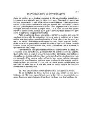 353
                DESAPARECIMENTO DO CORPO DE JESUS

divide os tecidos; se os órgãos essenciais à vida são atacados, cessa-lhes o
funcionamento e sobrevém a morte, isto é, a do corpo. Não existindo nos corpos
fluídicos essa coesão, a vida aí já não repousa no jogo de órgãos especiais e
não se podem produzir desordens análogas àquelas. Um instrumento cortante
ou outro qualquer penetra num corpo fluídico como se penetrasse numa massa
de vapor, sem lhe ocasionar qualquer lesão. Tal a razão por que não podem
morrer os corpos dessa espécie e por que os seres fluídicos, designados pelo
nome de agêneres, não podem ser mortos.
        Após o suplício de Jesus, seu corpo se conservou inerte e sem vida; foi
sepultado como o são de ordinário os corpos e todos o puderam ver e tocar.
Apôs a sua ressurreição, quando quis deixar a Terra, não morreu de novo; seu
corpo se elevou, desvaneceu e desapareceu, sem deixar qualquer vestígio,
prova evidente de que aquele corpo era de natureza diversa da do que pereceu
na cruz; donde forçoso é concluir que, se foi possível que Jesus morresse, é
que carnal era o seu corpo.
        Por virtude das suas propriedades materiais, o corpo carnal é a sede das
sensações e das dores físicas, que repercutem no centro sensitivo ou Espírito.
Quem sofre não é o corpo, é o Espírito recebendo o contragolpe das lesões ou
alterações dos tecidos orgânicos. Num corpo sem Espírito, absolutamente nula
é a sensação. Pela mesma razão, o Espírito, sem corpo material, não pode
experimentar os sofrimentos, visto que estes resultam da alteração da matéria,
donde também forçoso é se conclua que, se Jesus sofreu materialmente, do
que não se pode duvidar, é que ele tinha um corpo material de natureza
semelhante ao de toda gente.

        66. - Aos fatos materiais juntam-se fortíssimas considerações morais.
        Se as condições de Jesus, durante a sua vida, fossem as dos seres
fluídicos, ele não teria experimentado nem a dor, nem as necessidades do
corpo. Supor que assim haja sido é tirar-lhe o mérito da vida de privações e de
 