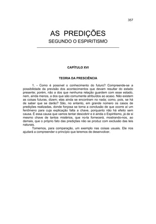 357



                   AS PREDIÇÕES
                  SEGUNDO O ESPIRITISMO
          ________________________________________________




                                CAPÍTULO XVI


                          TEORIA DA PRESCIÊNCIA

       1. - Como é possível o conhecimento do futuro? Compreende-se a
possibilidade da previsão dos acontecimentos que devam resultar do estado
presente; porém, não a dos que nenhuma relação guardem com esse estado,
nem, ainda menos, a dos que são comumente atribuídos ao acaso. Não existem
as coisas futuras, dizem; elas ainda se encontram no nada; como, pois, se há
de saber que se darão? São, no entanto, em grande número os casos de
predições realizadas, donde forçosa se torna a conclusão de que ocorre aí um
fenômeno para cuja explicação falta a chave, porquanto não há efeito sem
causa. É essa causa que vamos tentar descobrir e é ainda o Espiritismo, já de si
mesmo chave de tantos mistérios, que no-la fornecerá, mostrando-nos, ao
demais, que o próprio fato das predições não se produz com exclusão das leis
naturais.
       Tomemos, para comparação, um exemplo nas coisas usuais. Ele nos
ajudará a compreender o princípio que teremos de desenvolver.
 