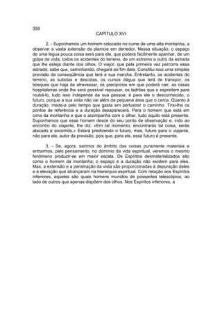 358
                               CAPÍTULO XVI

       2. - Suponhamos um homem colocado no cume de uma alta montanha, a
observar a vasta extensão da planície em derredor. Nessa situação, o espaço
de uma légua pouca coisa será para ele, que poderá facilmente apanhar, de um
golpe de vista, todos os acidentes do terreno, de um extremo a outro da estrada
que lhe esteja diante dos olhos. O viajor, que pela primeira vez percorra essa
estrada, sabe que, caminhando, chegará ao fim dela. Constitui isso uma simples
previsão da conseqüência que terá a sua marcha. Entretanto, os acidentes do
terreno, as subidas e descidas, os cursos dágua que terá de transpor, os
bosques que haja de atravessar, os precipícios em que poderá cair, as casas
hospitaleiras onde lhe será possível repousar, os ladrões que o espreitem para
roubá-lo, tudo isso independe da sua pessoa; é para ele o desconhecido, o
futuro, porque a sua vista não vai além da pequena área que o cerca. Quanto à
duração, mede-a pelo tempo que gasta em perlustrar o caminho. Tirai-lhe os
pontos de referência e a duração desaparecerá. Para o homem que está em
cima da montanha e que o acompanha com o olhar, tudo aquilo está presente.
Suponhamos que esse homem desce do seu ponto de observação e, indo ao
encontro do viajante, lhe diz: «Em tal momento, encontrarás tal coisa, serás
atacado e socorrido.» Estará predizendo o futuro, mas, futuro para o viajante,
não para ele, autor da previsão, pois que, para ele, esse futuro é presente.

        3. - Se, agora, sairmos do âmbito das coisas puramente materiais e
entrarmos, pelo pensamento, no domínio da vida espiritual, veremos o mesmo
fenômeno produzir-se em maior escala. Os Espíritos desmaterializados são
como o homem da montanha; o espaço e a duração não existem para eles.
Mas, a extensão e a penetração da vista são proporcionadas à depuração deles
e à elevação que alcançaram na hierarquia espiritual. Com relação aos Espíritos
inferiores, aqueles são quais homens munidos de possantes telescópios, ao
lado de outros que apenas dispõem dos olhos. Nos Espíritos inferiores, a
 