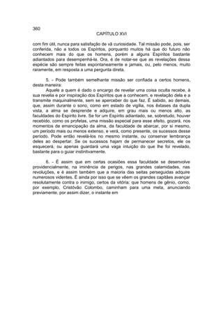 360
                                CAPÍTULO XVI

com fim útil, nunca para satisfação de vã curiosidade. Tal missão pode, pois, ser
conferida, não a todos os Espíritos, porquanto muitos há que do futuro não
conhecem mais do que os homens, porém a alguns Espíritos bastante
adiantados para desempenhá-la. Ora, é de notar-se que as revelações dessa
espécie são sempre feitas espontaneamente e jamais, ou, pelo menos, muito
raramente, em resposta a uma pergunta direta.

       5. - Pode também semelhante missão ser confiada a certos homens,
desta maneira:
       Aquele a quem é dado o encargo de revelar uma coisa oculta recebe, à
sua revelia e por inspiração dos Espíritos que a conhecem, e revelação dela e a
transmite maquinalmente, sem se aperceber do que faz. É sabido, ao demais,
que, assim durante o sono, como em estado de vigília, nos êxtases da dupla
vista, a alma se desprende e adquire, em grau mais ou menos alto, as
faculdades do Espírito livre. Se for um Espírito adiantado, se, sobretudo, houver
recebido, como os profetas, uma missão especial para esse efeito, gozará, nos
momentos de emancipação da alma, da faculdade de abarcar, por si mesmo,
um período mais ou menos extenso, e verá, como presente, os sucessos desse
período. Pode então revelá-los no mesmo instante, ou conservar lembrança
deles ao despertar. Se os sucessos hajam de permanecer secretos, ele os
esquecerá, ou apenas guardará uma vaga intuição do que lhe foi revelado,
bastante para o guiar instintivamente.

       6. - É assim que em certas ocasiões essa faculdade se desenvolve
providencialmente, na iminência de perigos, nas grandes calamidades, nas
revoluções, e é assim também que a maioria das seitas perseguidas adquire
numerosos videntes. É ainda por isso que se vêem os grandes capitães avançar
resolutamente contra o inimigo, certos da vitória; que homens de gênio, como,
por exemplo, Cristóvão Colombo, caminham para uma meta, anunciando
previamente, por assim dizer, o instante em
 