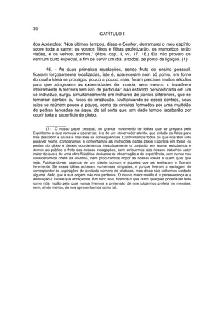 36
                                       CAPÍTULO I

dos Apóstolos: "Nos últimos tempos, disse o Senhor, derramarei o meu espírito
sobre toda a carne; os vossos filhos e filhas profetizarão, os mancebos terão
visões, e os velhos, sonhos." (Atos, cap. II, vv. 17, 18.) Ela não proveio de
nenhum culto especial, a fim de servir um dia, a todos, de ponto de ligação. (1)

        46. - As duas primeiras revelações, sendo fruto do ensino pessoal,
ficaram forçosamente localizadas, isto é, apareceram num só ponto, em torno
do qual a idéia se propagou pouco a pouco; mas, foram precisos muitos séculos
para que atingissem as extremidades do mundo, sem mesmo o invadirem
inteiramente A terceira tem isto de particular: não estando personificada em um
só indivíduo, surgiu simultaneamente em milhares de pontos diferentes, que se
tornaram centros ou focos de irradiação. Multiplicando-se esses centros, seus
raios se reúnem pouco a pouco, como os círculos formados por uma multidão
de pedras lançadas na água, de tal sorte que, em dado tempo, acabarão por
cobrir toda a superfície do globo.

         __________
         (1) O nosso papel pessoal, no grande movimento de idéias que se prepara pelo
Espiritismo e que começa a operar-se, é o de um observador atento, que estuda os fatos para
lhes descobrir a causa e tirar-lhes as conseqüências. Confrontamos todos os que nos têm sido
possível reunir, comparamos e comentamos as instruções dadas pelos Espíritos em todos os
pontos do globo e depois coordenamos metodicamente o conjunto; em suma, estudamos e
demos ao público o fruto das nossas indagações, sem atribuirmos aos nossos trabalhos valor
maior do que o de uma obra filosófica deduzida da observação e da experiência, sem nunca nos
considerarmos chefe da doutrina, nem procurarmos impor as nossas idéias a quem quer que
seja. Publicando-as, usamos de um direito comum e aqueles que as aceitaram o fizeram
livremente. Se essas idéias acharam numerosas simpatias, é porque tiveram a vantagem de
corresponder às aspirações de avultado número de criaturas, mas disso não colhemos vaidade
alguma, dado que a sua origem não nos pertence. O nosso maior mérito é a perseverança e a
dedicação à causa que abraçamos. Em tudo isso, fizemos o que outro qualquer poderia ter feito
como nós, razão pela qual nunca tivemos a pretensão de nos julgarmos profeta ou messias,
nem, ainda menos, de nos apresentarmos como tal.
 