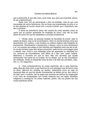 361
                         TEORIA DA PRESCIÊNCIA

que a alcançarão. É que eles viram, essa meta, que, para seus Espíritos, deixou
de ser o desconhecido.
       Nada, pois, tem de sobrenatural o dom da predição, mais do que uma
imensidade de outros fenômenos. Ele se funda nas propriedades da alma e na
lei das relações do mundo visível com o mundo invisível, que o Espiritismo veio
dar a conhecer.
       A teoria da presciência talvez não resolva de modo absoluto todos os
casos que se possam apresentar de revelação do futuro, mas não se pode
deixar de convir em que lhe estabelece o princípio fundamental.

       7. - Muitas vezes, as pessoas dotadas da faculdade de prever, seja no
estado de êxtase, seja no de sonambulismo, vêem os acontecimentos como que
desenhados num quadro, o que também se poderia explicar pela fotografia do
pensamento. Atravessando o pensamento o espaço, como os sons atravessam
o ar, um sucesso que esteja no dos Espíritos que trabalham para que ele se dê,
ou no dos homens cujos atos devam provocá-lo, pode formar uma imagem para
o vidente; mas, Como a sua realização pode ser apressada ou retardada por
um, concurso de circunstâncias, este último vê o fato, sem. poder, todavia,
determinar o momento em que se dará. Não raro acontece que aquele
pensamento não passa de um projeto, de um desejo, que se não concretizem
em realidade, donde os freqüentes erros de fato e de data nas previsões. (Cap.
XlV, nos 13 e seguintes.)

       8. - Para compreendermos as coisas espirituais, isto é, para fazermos
delas idéia tão clara como a que fazemos de uma paisagem que tenhamos ante
os olhos, falta-nos em verdade um sentido, exatamente como ao cego de
nascença falta um que lhe faculte Compreender os efeitos da luz, das cores e
da vista, sem o contacto. Daí se segue que somente por esforço da imaginação
e por meio de comparações com coisas materiais que nos sejam familiares
chegamos a consegui-lo. As coisas materiais, porém, não nos podem dar das
coisas espirituais senão
 