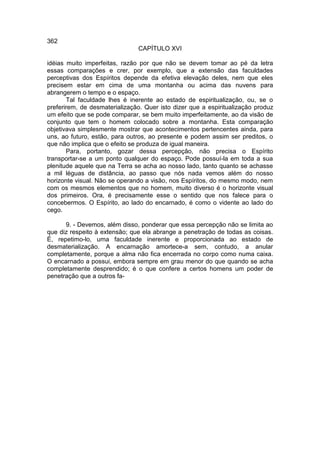 362
                               CAPÍTULO XVI

idéias muito imperfeitas, razão por que não se devem tomar ao pé da letra
essas comparações e crer, por exemplo, que a extensão das faculdades
perceptivas dos Espíritos depende da efetiva elevação deles, nem que eles
precisem estar em cima de uma montanha ou acima das nuvens para
abrangerem o tempo e o espaço.
       Tal faculdade lhes é inerente ao estado de espiritualização, ou, se o
preferirem, de desmaterialização. Quer isto dizer que a espiritualização produz
um efeito que se pode comparar, se bem muito imperfeitamente, ao da visão de
conjunto que tem o homem colocado sobre a montanha. Esta comparação
objetivava simplesmente mostrar que acontecimentos pertencentes ainda, para
uns, ao futuro, estão, para outros, ao presente e podem assim ser preditos, o
que não implica que o efeito se produza de igual maneira.
       Para, portanto, gozar dessa percepção, não precisa o Espírito
transportar-se a um ponto qualquer do espaço. Pode possuí-la em toda a sua
plenitude aquele que na Terra se acha ao nosso lado, tanto quanto se achasse
a mil léguas de distância, ao passo que nós nada vemos além do nosso
horizonte visual. Não se operando a visão, nos Espíritos, do mesmo modo, nem
com os mesmos elementos que no homem, muito diverso é o horizonte visual
dos primeiros. Ora, é precisamente esse o sentido que nos falece para o
concebermos. O Espírito, ao lado do encarnado, é como o vidente ao lado do
cego.

      9. - Devemos, além disso, ponderar que essa percepção não se limita ao
que diz respeito à extensão; que ela abrange a penetração de todas as coisas.
É, repetimo-lo, uma faculdade inerente e proporcionada ao estado de
desmaterialização. A encarnação amortece-a sem, contudo, a anular
completamente, porque a alma não fica encerrada no corpo como numa caixa.
O encarnado a possui, embora sempre em grau menor do que quando se acha
completamente desprendido; é o que confere a certos homens um poder de
penetração que a outros fa-
 