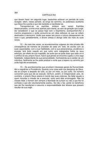 364
                                 CAPÍTULO XVI

que devem fazer; em segundo lugar, basta-lhes entrever um período de curta
duração: vêem, nesse período, ao longo do caminho, os poderosos auxiliares
que Deus lhe suscita e que não tardarão a manifestar-se.
        Transportem-se os espíritas, embora sem serem Espíritos
desencarnados, a trinta anos apenas para diante, ao seio da geração que surge;
daí considerem o que se passa hoje com o Espiritismo; acompanhem-lhe a
marcha progressiva e verão consumir-se em vãos esforços os que se crêem
destinados a derrocá-lo. Verão que esses tais pouco a pouco desaparecem de
cena e que, paralelamente, a árvore cresce e alonga cada dia mais as suas
raízes.

        12. - As mais das vezes, os acontecimentos vulgares da vida privada são
conseqüência da maneira de proceder de cada um: este, de acordo com as
suas capacidades, com a sua habilidade, com a sua perseverança, prudência e
energia, terá êxito naquilo em que outro verá malogrados todos os seus
esforços, por efeito da sua inaptidão, de sorte que se pode dizer que cada um é
o artífice do seu próprio futuro, futuro que jamais se encontra sujeito a uma cega
fatalidade, independente da sua personalidade. Conhecendo-se o caráter de um
indivíduo, facilmente se lhe pode predizer a sorte que o espera no caminho por
onde haja ele enveredado.

       13. - Os acontecimentos que envolvem interesses gerais da Humanidade
têm a regulá-los a Providência. Quando uma coisa está nos desígnios de Deus,
ela se cumpre a despeito de tudo, ou por um meio, ou por outro. Os homens
concorrem para que ela se execute; nenhum, porém, é indispensável, pois, do
contrário, o próprio Deus estaria à mercê das suas criaturas. Se faltar aquele a
quem incumba a missão de a executar, outro será dela encarregado. Não há
missão fatal; o homem tem sempre a liberdade de cumprir ou não a que lhe foi
confiada e que ele voluntariamente aceitou. Se não o faz, perde os benefícios
que daí lhe resultariam e assume a responsabilidade dos atrasos que possam
resultar da sua negli-
 