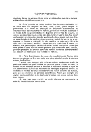 365
                          TEORIA DA PRESCIÊNCIA

gência ou da sua má-vontade. Se se tornar um obstáculo a que ela se cumpra,
está em Deus afastá-lo com um sopro.

       14. - Pode, portanto, ser certo o resultado final de um acontecimento, por
se achar este nos desígnios de Deus; como, porém, quase sempre, os
pormenores e o modo de execução se encontram subordinados às
circunstâncias e ao livre-arbítrio dos homens, podem ser eventuais as sendas e
os meios. Está nas possibilidades dos Espíritos prevenir-nos do conjunto, se
convier que sejamos avisados; mas, para determinarem lugar e data, fora mister
conhecessem previamente a decisão que tomará este ou aquele indivíduo. Ora,
se essa decisão ainda não lhe estiver na mente, poderá, tal venha ela a ser,
apressar ou demorar a realização do fato, modificar os meios secundários de
ação, embora o mesmo resultado chegue sempre a produzir-se. É assim, por
exemplo, que, pelo conjunto das circunstâncias, podem os Espíritos prever que
uma guerra se acha mais ou menos próxima, que é inevitável, sem, contudo,
poderem predizer o dia em que começará, nem os incidentes pormenorizados
que possam ser modificados pela vontade dos homens.

       15. - Para determinação da época dos acontecimentos futuros, será
preciso, ao demais, se leve em conta uma circunstância inerente à natureza
mesma dos Espíritos.
       O tempo, como o espaço, não pode ser avaliado senão com o auxílio de
pontos de referências que o dividam em períodos que se contem. Na Terra, a
divisão natural do tempo em dias e anos tem a marcá-la o levantar e o pôr do
Sol, assim como a duração do movimento de translação do planeta terreno. As
unidades de medida do tempo necessariamente variam conforme os mundos,
pois que são diferentes os períodos astronômicos. Assim, por exemplo, em
Júpiter, os dias eqüivalem a dez das horas terrestres e os anos a mais de doze
anos nossos.
       Há, pois, para cada mundo, um modo diferente de computar-se a
duração, de acordo com a natureza das
 
