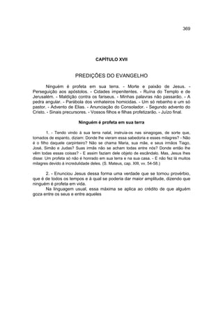 369




                                 CAPÍTULO XVII


                      PREDIÇÕES DO EVANGELHO

       Ninguém é profeta em sua terra. - Morte e paixão de Jesus. -
Perseguição aos apóstolos. - Cidades impenitentes. - Ruína do Templo e de
Jerusalém. - Maldição contra os fariseus. - Minhas palavras não passarão. - A
pedra angular. - Parábola dos vinhateiros homicidas. - Um só rebanho e um só
pastor. - Advento de Elias. - Anunciação do Consolador. - Segundo advento do
Cristo. - Sinais precursores. - Vossos filhos e filhas profetizarão. - Juízo final.

                        Ninguém é profeta em sua terra

        1. - Tendo vindo à sua terra natal, instruía-os nas sinagogas, de sorte que,
tomados de espanto, diziam: Donde lhe vieram essa sabedoria e esses milagres? - Não
é o filho daquele carpinteiro? Não se chama Maria, sua mãe, e seus irmãos Tiago,
José, Simão e Judas? Suas irmãs não se acham todas entre nós? Donde então lhe
vêm todas essas coisas? - E assim faziam dele objeto de escândalo. Mas, Jesus lhes
disse: Um profeta só não é honrado em sua terra e na sua casa. - E não fez lá muitos
milagres devido à incredulidade deles. (S. Mateus, cap. XIII, vv. 54-58.)

      2. - Enunciou Jesus dessa forma uma verdade que se tornou provérbio,
que é de todos os tempos e à qual se poderia dar maior amplitude, dizendo que
ninguém é profeta em vida.
      Na linguagem usual, essa máxima se aplica ao crédito de que alguém
goza entre os seus e entre aqueles
 