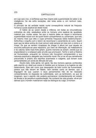 370
                               CAPÍTULO XVII

em cujo seio vive, à confiança que lhes inspira pela superioridade do saber e da
inteligência. Se ela sofre exceções, são raras estas e, em nenhum caso,
absolutas.
O princípio de tal verdade reside numa consequência natural da fraqueza
humana e pode explicar-se deste modo:
        O hábito de se verem desde a infância, em todas as circunstâncias
ordinárias da vida, estabelece entre os homens uma espécie de igualdade
material que, muitas vezes, faz que a maioria deles se negue a reconhecer
superioridade moral num de quem foram companheiros ou comensais, que saiu
do mesmo meio que eles e cujas primeiras fraquezas todos testemunharam.
Sofre-lhes o orgulho com o terem de reconhecer o ascendente do outro. Quem
quer que se eleve acima do nível comum está sempre em luta com o ciúme e a
inveja. Os que se sentem incapazes de chegar à altura em que aquele se
encontra esforçam-se para rebaixá-lo, por meio da difamação, da maledicência
e da calúnia; tanto mais forte gritam, quanto menores se acham, crendo que se
engrandecem e o eclipsam pelo arruído que promovem. Tal foi e será a História
da Humanidade, enquanto os homens não houverem compreendido a sua
natureza espiritual e alargado seu horizonte moral. Por aí se vê que semelhante
preconceito é próprio dos espíritos acanhados e vulgares, que tomam suas
personalidades por ponto de aferição de tudo.
        Doutro lado, toda gente, em geral, faz dos homens apenas conhecidos
pelo espírito um ideal que cresce à medida que os tempos e os lugares se vão
distanciando. Eles são como que despojados de todo cunho de humanidade;
parece que não devem ter falado, nem sentido como os demais; que a
linguagem de que usaram e seus pensamentos hão de ter ressoado
constantemente no diapasão da sublimidade, sem se lembrarem, os que tal
imaginam, que o espírito não poderia permanecer constantemente em estado
de tensão e de perpétua superexcitação. No contacto da vida privada, vê-se por
demais que o homem material em nada se distingue do vulgo. O homem
 