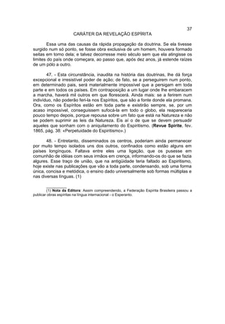 37
                      CARÁTER DA REVELAÇÃO ESPÍRITA

       Essa uma das causas da rápida propagação da doutrina. Se ela tivesse
surgido num só ponto, se fosse obra exclusiva de um homem, houvera formado
seitas em torno dela; e talvez decorresse meio século sem que ela atingisse os
limites do país onde começara, ao passo que, após dez anos, já estende raízes
de um pólo a outro.

       47. - Esta circunstância, inaudita na história das doutrinas, lhe dá força
excepcional e irresistível poder de ação; de fato, se a perseguirem num ponto,
em determinado pais, será materialmente impossível que a persigam em toda
parte e em todos os países. Em contraposição a um lugar onde lhe embaracem
a marcha, haverá mil outros em que florescerá. Ainda mais: se a ferirem num
indivíduo, não poderão feri-la nos Espíritos, que são a fonte donde ela promana.
Ora, como os Espíritos estão em toda parte e existirão sempre, se, por um
acaso impossível, conseguissem sufocá-la em todo o globo, ela reapareceria
pouco tempo depois, porque repousa sobre um fato que está na Natureza e não
se podem suprimir as leis da Natureza. Eis aí o de que se devem persuadir
aqueles que sonham com o aniquilamento do Espiritismo. (Revue Spirite, fev.
1865, pág. 38: «Perpetuidade do Espiritismo».)

       48. - Entretanto, disseminados os centros, poderiam ainda permanecer
por muito tempo isolados uns dos outros, confinados como estão alguns em
países longínquos. Faltava entre eles uma ligação, que os pusesse em
comunhão de idéias com seus irmãos em crença, informando-os do que se fazia
algures. Esse traço de união, que na antigüidade teria faltado ao Espiritismo,
hoje existe nas publicações que vão a toda parte, condensando, sob uma forma
única, concisa e metódica, o ensino dado universalmente sob formas múltiplas e
nas diversas línguas. (1)

        __________
        (1) Nota da Editora: Assim compreendendo, a Federação Espírita Brasileira passou a
publicar obras espíritas na língua internacional - o Esperanto.
 