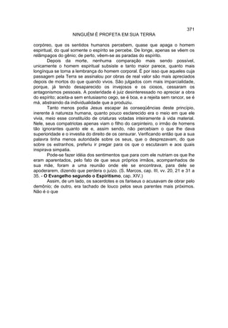 371
                   NINGUÉM É PROFETA EM SUA TERRA

corpóreo, que os sentidos humanos percebem, quase que apaga o homem
espiritual, do qual somente o espírito se percebe. De longe, apenas se vêem os
relâmpagos do gênio; de perto, vêem-se as paradas do espírito.
        Depois da morte, nenhuma comparação mais sendo possível,
unicamente o homem espiritual subsiste e tanto maior parece, quanto mais
longínqua se torna a lembrança do homem corporal. É por isso que aqueles cuja
passagem pela Terra se assinalou por obras de real valor são mais apreciados
depois de mortos do que quando vivos. São julgados com mais imparcialidade,
porque, já tendo desaparecido os invejosos e os ciosos, cessaram os
antagonismos pessoais. A posteridade é juiz desinteressado no apreciar a obra
do espírito; aceita-a sem entusiasmo cego, se é boa, e a rejeita sem rancor, se é
má, abstraindo da individualidade que a produziu.
        Tanto menos podia Jesus escapar às conseqüências deste princípio,
inerente à natureza humana, quanto pouco esclarecido era o meio em que ele
vivia, meio esse constituído de criaturas votadas inteiramente à vida material.
Nele, seus compatriotas apenas viam o filho do carpinteiro, o irmão de homens
tão ignorantes quanto ele e, assim sendo, não percebiam o que lhe dava
superioridade e o investia do direito de os censurar. Verificando então que a sua
palavra tinha menos autoridade sobre os seus, que o desprezavam, do que
sobre os estranhos, preferiu ir pregar para os que o escutavam e aos quais
inspirava simpatia.
        Pode-se fazer idéia dos sentimentos que para com ele nutriam os que lhe
eram aparentados, pelo fato de que seus próprios irmãos, acompanhados de
sua mãe, foram a uma reunião onde ele se encontrava, para dele se
apoderarem, dizendo que perdera o juízo. (S. Marcos, cap. III, vv. 20, 21 e 31 a
35. - O Evangelho segundo o Espiritismo, cap. XIV.)
        Assim, de um lado, os sacerdotes e os fariseus o acusavam de obrar pelo
demônio; de outro, era tachado de louco pelos seus parentes mais próximos.
Não é o que
 