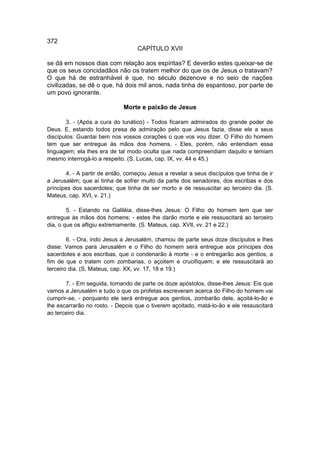 372
                                   CAPÍTULO XVII

se dá em nossos dias com relação aos espíritas? E deverão estes queixar-se de
que os seus concidadãos não os tratem melhor do que os de Jesus o tratavam?
O que há de estranhável é que, no século dezenove e no seio de nações
civilizadas, se dê o que, há dois mil anos, nada tinha de espantoso, por parte de
um povo ignorante.

                              Morte e paixão de Jesus

        3. - (Após a cura do lunático) - Todos ficaram admirados do grande poder de
Deus. E, estando todos presa de admiração pelo que Jesus fazia, disse ele a seus
discípulos: Guardai bem nos vossos corações o que vos vou dizer. O Filho do homem
tem que ser entregue às mãos dos homens. - Eles, porém, não entendiam essa
linguagem; ela lhes era de tal modo oculta que nada compreendiam daquilo e temiam
mesmo interrogá-lo a respeito. (S. Lucas, cap. IX, vv. 44 e 45.)

        4. - A partir de então, começou Jesus a revelar a seus discípulos que tinha de ir
a Jerusalém; que aí tinha de sofrer muito da parte dos senadores, dos escribas e dos
príncipes dos sacerdotes; que tinha de ser morto e de ressuscitar ao terceiro dia. (S.
Mateus, cap. XVI, v. 21.)

        5. - Estando na Galiléia, disse-lhes Jesus: O Filho do homem tem que ser
entregue às mãos dos homens; - estes lhe darão morte e ele ressuscitará ao terceiro
dia, o que os afligiu extremamente. (S. Mateus, cap. XVIl, vv. 21 e 22.)

        6. - Ora, indo Jesus a Jerusalém, chamou de parte seus doze discípulos e lhes
disse: Vamos para Jerusalém e o Filho do homem será entregue aos príncipes dos
sacerdotes e aos escribas, que o condenarão à morte - e o entregarão aos gentios, a
fim de que o tratem com zombarias, o açoitem e crucifiquem; e ele ressuscitará ao
terceiro dia. (S. Mateus, cap. XX, vv. 17, 18 e 19.)

       7. - Em seguida, tomando de parte os doze apóstolos, disse-lhes Jesus: Eis que
vamos a Jerusalém e tudo o que os profetas escreveram acerca do Filho do homem vai
cumprir-se, - porquanto ele será entregue aos gentios, zombarão dele, açoitá-lo-ão e
lhe escarrarão no rosto. - Depois que o tiverem açoitado, matá-lo-ão e ele ressuscitará
ao terceiro dia.
 