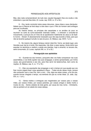 373
                        PERSEGUIÇÃO AOS APÓSTOLOS

Mas, eles nada compreenderam de tudo isso; aquela linguagem lhes era oculta e não
entendiam o que ele lhes dizia. (S. Lucas, cap. XVIII, vv. 31 a 34.)

       8. - Ora, tendo concluído todos esses discursos, Jesus disse a seus discípulos:
Sabeis que a Páscoa se fará daqui a dois dias e que o Filho do homem será entregue
para ser crucificado.
       Ao mesmo tempo, os príncipes dos sacerdotes e os anciãos do povo se
reuniram na corte do sumo-sacerdote chamado Caifás, - e entraram a consultar-se
mutuamente, à procura de um meio de se apoderarem habilmente de Jesus e de fazê-
lo morrer. - Diziam: É absolutamente necessário que não seja durante a festa, para que
não se levante qualquer tumulto no seio do povo. (S. Mateus, cap. XXVI, 1 a 5.)

        9. - No mesmo dia, alguns fariseus vieram dizer-lhe: Vai-te, sai deste lugar, pois
Herodes quer dar-te à morte. Ele respondeu: Ide dizer a essa raposa: Ainda tenho que
expulsar os demônios e restituir a saúde aos doentes, hoje e amanhã; no terceiro dia,
serei consumado. (S. Lucas, capítulo XIII, vv. 31 e 32.)

                            Perseguição aos apóstolos

       10. - Guardai-vos dos homens, porquanto eles vos farão comparecer nas suas
assembléias, e vos farão açoitar nas suas sinagogas; e sereis apresentados, por minha
causa, aos governadores e aos reis, para lhes servir de testemunhas, bem como às
nações. (S. Mateus, cap. X, vv. 17 e 18.)

       11. - Eles vos expulsarão das sinagogas e vem o tempo em que aquele que vos
fizer morrer julgará fazer coisa agradável a Deus. - Tratar-vos-ão desse modo, porque
não conhecem nem a meu Pai, nem a mim. - Ora, digo-vos estas coisas, a fim de que,
quando houver chegado o tempo, vos lembreis de que eu vo-las disse. (S. João, cap.
XVI, vv. 1 a 4.)

       12. - Sereis traídos e entregues aos magistrados por vossos pais e vossas
mães, por vossos irmãos, por vossos parentes, por vossos amigos e darão morte a
muitos de vós. - Sereis odiados de toda gente, por causa de meu nome. - Entretanto,
não se perderá um só cabelo de vossa cabeça.
 