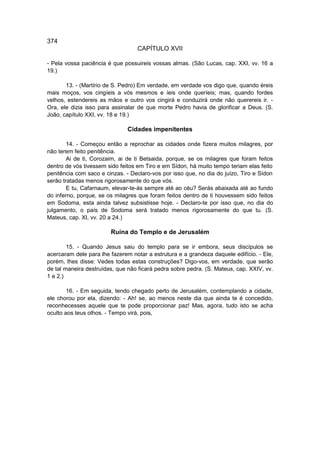 374
                                  CAPÍTULO XVII

- Pela vossa paciência é que possuireis vossas almas. (São Lucas, cap. XXI, vv. 16 a
19.)

       13. - (Martírio de S. Pedro) Em verdade, em verdade vos digo que, quando éreis
mais moços, vos cingíeis a vós mesmos e íeis onde queríeis; mas, quando fordes
velhos, estendereis as mãos e outro vos cingirá e conduzirá onde não querereis ir. -
Ora, ele dizia isso para assinalar de que morte Pedro havia de glorificar a Deus. (S.
João, capítulo XXI, vv. 18 e 19.)

                              Cidades impenitentes

        14. - Começou então a reprochar as cidades onde fizera muitos milagres, por
não terem feito penitência.
        Ai de ti, Corozaim, ai de ti Betsaida, porque, se os milagres que foram feitos
dentro de vós tivessem sido feitos em Tiro e em Sídon, há muito tempo teriam elas feito
penitência com saco e cinzas. - Declaro-vos por isso que, no dia do juízo, Tiro e Sídon
serão tratadas menos rigorosamente do que vós.
        E tu, Cafarnaum, elevar-te-ás sempre até ao céu? Serás abaixada até ao fundo
do inferno, porque, se os milagres que foram feitos dentro de ti houvessem sido feitos
em Sodoma, esta ainda talvez subsistisse hoje. - Declaro-te por isso que, no dia do
julgamento, o país de Sodoma será tratado menos rigorosamente do que tu. (S.
Mateus, cap. XI, vv. 20 a 24.)

                        Ruína do Templo e de Jerusalém

        15. - Quando Jesus saiu do templo para se ir embora, seus discípulos se
acercaram dele para lhe fazerem notar a estrutura e a grandeza daquele edifício. - Ele,
porém, lhes disse: Vedes todas estas construções? Digo-vos, em verdade, que serão
de tal maneira destruídas, que não ficará pedra sobre pedra. (S. Mateus, cap. XXIV, vv.
1 e 2.)

        16. - Em seguida, tendo chegado perto de Jerusalém, contemplando a cidade,
ele chorou por ela, dizendo: - Ah! se, ao menos neste dia que ainda te é concedido,
reconhecesses aquele que te pode proporcionar paz! Mas, agora, tudo isto se acha
oculto aos teus olhos. - Tempo virá, pois,
 