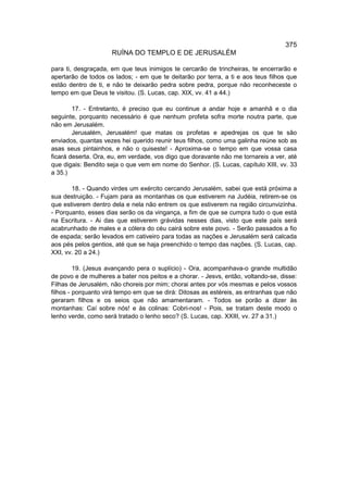 375
                     RUÍNA DO TEMPLO E DE JERUSALÉM

para ti, desgraçada, em que teus inimigos te cercarão de trincheiras, te encerrarão e
apertarão de todos os lados; - em que te deitarão por terra, a ti e aos teus filhos que
estão dentro de ti, e não te deixarão pedra sobre pedra, porque não reconheceste o
tempo em que Deus te visitou. (S. Lucas, cap. XIX, vv. 41 a 44.)

        17. - Entretanto, é preciso que eu continue a andar hoje e amanhã e o dia
seguinte, porquanto necessário é que nenhum profeta sofra morte noutra parte, que
não em Jerusalém.
        Jerusalém, Jerusalém! que matas os profetas e apedrejas os que te são
enviados, quantas vezes hei querido reunir teus filhos, como uma galinha reúne sob as
asas seus pintainhos, e não o quiseste! - Aproxima-se o tempo em que vossa casa
ficará deserta. Ora, eu, em verdade, vos digo que doravante não me tornareis a ver, até
que digais: Bendito seja o que vem em nome do Senhor. (S. Lucas, capítulo XIII, vv. 33
a 35.)

       18. - Quando virdes um exército cercando Jerusalém, sabei que está próxima a
sua destruição. - Fujam para as montanhas os que estiverem na Judéia, retirem-se os
que estiverem dentro dela e nela não entrem os que estiverem na região circunvizínha.
- Porquanto, esses dias serão os da vingança, a fim de que se cumpra tudo o que está
na Escritura. - Ai das que estiverem grávidas nesses dias, visto que este país será
acabrunhado de males e a cólera do céu cairá sobre este povo. - Serão passados a fio
de espada; serão levados em cativeiro para todas as naçôes e Jerusalém será calcada
aos pés pelos gentios, até que se haja preenchido o tempo das naçôes. (S. Lucas, cap.
XXI, vv. 20 a 24.)

         19. (Jesus avançando pera o suplício) - Ora, acompanhava-o grande multidão
de povo e de mulheres a bater nos peitos e a chorar. - Jesvs, então, voltando-se, disse:
Filhas de Jerusalém, não choreis por mim; chorai antes por vós mesmas e pelos vossos
filhos - porquanto virá tempo em que se dirá: Ditosas as estéreis, as entranhas que não
geraram filhos e os seios que não amamentaram. - Todos se porão a dizer às
montanhas: Caí sobre nós! e às colinas: Cobri-nos! - Pois, se tratam deste modo o
lenho verde, como será tratado o lenho seco? (S. Lucas, cap. XXIII, vv. 27 a 31.)
 
