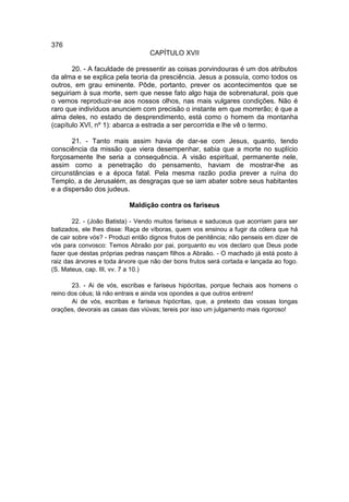 376
                                  CAPÍTULO XVII

       20. - A faculdade de pressentir as coisas porvindouras é um dos atributos
da alma e se explica pela teoria da presciência. Jesus a possuía, como todos os
outros, em grau eminente. Pôde, portanto, prever os acontecimentos que se
seguiriam à sua morte, sem que nesse fato algo haja de sobrenatural, pois que
o vemos reproduzir-se aos nossos olhos, nas mais vulgares condições. Não é
raro que indivíduos anunciem com precisão o instante em que morrerão; é que a
alma deles, no estado de desprendimento, está como o homem da montanha
(capítulo XVI, nº 1): abarca a estrada a ser percorrida e lhe vê o termo.

       21. - Tanto mais assim havia de dar-se com Jesus, quanto, tendo
consciência da missão que viera desempenhar, sabia que a morte no suplício
forçosamente lhe seria a consequência. A visão espiritual, permanente nele,
assim como a penetração do pensamento, haviam de mostrar-lhe as
circunstâncias e a época fatal. Pela mesma razão podia prever a ruína do
Templo, a de Jerusalém, as desgraças que se iam abater sobre seus habitantes
e a dispersão dos judeus.

                           Maldição contra os fariseus

        22. - (João Batista) - Vendo muitos fariseus e saduceus que acorriam para ser
batizados, ele lhes disse: Raça de víboras, quem vos ensinou a fugir da cólera que há
de cair sobre vós? - Produzi então dignos frutos de penitência; não penseis em dizer de
vós para convosco: Temos Abraão por pai, porquanto eu vos declaro que Deus pode
fazer que destas próprias pedras nasçam filhos a Abraão. - O machado já está posto à
raiz das árvores e toda árvore que não der bons frutos será cortada e lançada ao fogo.
(S. Mateus, cap. III, vv. 7 a 10.)

       23. - Ai de vós, escribas e fariseus hipócritas, porque fechais aos homens o
reino dos céus; lá não entrais e ainda vos opondes a que outros entrem!
       Ai de vós, escribas e fariseus hipócritas, que, a pretexto das vossas longas
orações, devorais as casas das viúvas; tereis por isso um julgamento mais rigoroso!
 