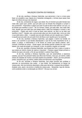 377
                        MALDIÇÃO CONTRA OS FARISEUS

         Ai de vós, escribas e fariseus hipócritas, que percorreis o mar e a terra para
fazer um prosélito e que, depois de o haverdes conseguido, o tornais duas vezes mais
digno do inferno do que vós mesmos!
         Ai de vós, condutores de cegos, que dizeis: Se um homem jura pelo templo isso
nada vale; quem quer, porém, que jure pelo ouro do templo fica obrigado a cumprir o
seu juramento! - Insensatos e cegos que sois! A qual se deve mais estimar: ao ouro, ou
ao templo que santifica o ouro? - Se um homem, dizeis, jura pelo altar, isso nada vale;
mas, aquele que jurar pelo dom que esteja sobre o altar fica obrigado a cumprir o seu
juramento. - Cegos que sois! A qual se deve mais estimar, ao dom ou ao altar que
santifica o dom? - Aquele, pois, que jura pelo altar jura não só pelo altar, como por tudo
o que está sobre o altar; - e aquele que jura pelo templo jura por aquele que o habita; -
e aquele que jura pelo céu jura pelo trono de Deus e por aquele que aí se assenta.
         Ai de vós, escribas e fariseus hipócritas, que pagais o dizimo da hortelã, do
endro e do cominho e que tendes abandonado o que há de mais importante na lei, a
saber: a justiça, a misericórdia e a fé! Essas as coisas que deveis praticar, sem,
contudo, omitirdes as outras. - Guias cegos, que tendes grande cuidado em coar o que
bebeis, por medo de engolir um mosquito, e que, no entanto, engolis um camelo!
         Ai de vós, escribas e fariseus hipócritas, que limpais por fora o copo e o prato e
que estais por dentro cheios de rapina e impureza! - Fariseus cegos! limpai primeiro o
interior do copo e do prato, a fim de que também o exterior fique limpo.
         Ai de vós, escribas e fariseus hipócritas, que vos assemelhais a sepulcros
caiados, que por fora parecem belos aos olhos dos homens, mas que, por dentro, estão
cheios de ossadas de mortos e de toda espécie de podridão! - Assim, por fora pareceis
justos, enquanto que, por dentro, estais cheios de hipocrisia e de iniquidade.
         Ai de vós, escribas e fariseus hipócritas, que erigis túmulos aos profetas e
adornais os monumentos dos justos - e que dizeis: Se existíssemos no tempo de
nossos pais, não nos teríamos associado a eles para derramar o sangue dos profetas! -
Acabais, pois, assim, de encher a medida de vossos pais. - Serpentes, raça de víboras,
como podereis evitar a condenação ao inferno? - Eis que vou enviar-
 