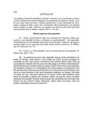 378
                                   CAPÍTULO XVII

-vos profetas, homens de sabedoria e escribas e matareis a uns, crucificareis a outros e
a outros açoitareis nas vossas sinagogas e os perseguireis de cidade em cidade - a fim
de que recaia sobre vós todo o sangue inocente que há sido derramado na Terra,
desde o sangue de Abel, o justo, até o de Zacarias, filho de Baraquias, que matastes
entre o templo e o altar! - Digo-vos, em verdade, que tudo isso virá recair sobre esta
raça que existe hoje. (S. Mateus, capítulo XXIII, vv. 13 a 36.)

                          Minhas palavras não passarão

       24. - Então, aproximando-se dele, seus discípulos lhe disseram: Sabes que,
ouvindo o que acabaste de dizer, os fariseus se escandalizaram? - Ele respondeu:
Toda planta que meu Pai celestial não plantou será arrancada. - Deixa-os; são cegos a
conduzir cegos; se um cego guia outro cego, cairão ambos no barranco. (S. Mateus,
cap. XV, versículos 12 a 14.)

      25. - O Céu e a Terra passarão, mas as minhas palavras não passarão. (S.
Mateus, cap. XXIV, v. 35.)

       26. - As palavras de Jesus não passarão, porque serão verdadeiras em
todos os tempos. Será eterno o seu código de moral, porque consagra as
condições do bem que conduz o homem ao seu destino eterno. Mas, terão as
suas palavras chegado até nós puras de toda ganga e de falsas interpretações?
Apreenderam-lhes o espírito todas as seitas cristãs? Nenhuma as terá desviado
do verdadeiro sentido, em conseqüência dos preconceitos e da ignorância das
leis da Natureza? Nenhuma as transformou em instrumento de dominação, para
servir às suas ambições e aos seus interesses materiais, em degrau, não para
se elevar ao céu, mas para elevar-se na Terra? Terão todas adotado como
regra de proceder a prática das virtudes, prática da qual fez Jesus condição
expressa de salvação? Estarão todas isentas das apóstrofes que ele dirigiu aos
fariseus de seu tempo? Todas, finalmente, serão, assim em teoria, como na
prática, expressão pura da sua doutrina?
 