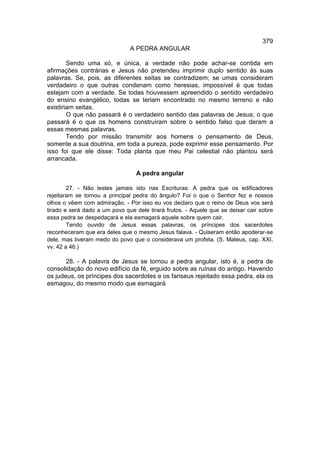 379
                               A PEDRA ANGULAR

        Sendo uma só, e única, a verdade não pode achar-se contida em
afirmações contrárias e Jesus não pretendeu imprimir duplo sentido às suas
palavras. Se, pois, as diferentes seitas se contradizem; se umas consideram
verdadeiro o que outras condenam como heresias, impossível é que todas
estejam com a verdade. Se todas houvessem apreendido o sentido verdadeiro
do ensino evangélico, todas se teriam encontrado no mesmo terreno e não
existiriam seitas.
        O que não passará é o verdadeiro sentido das palavras de Jesus; o que
passará é o que os homens construíram sobre o sentido falso que deram a
essas mesmas palavras.
        Tendo por missão transmitir aos homens o pensamento de Deus,
somente a sua doutrina, em toda a pureza, pode exprimir esse pensamento. Por
isso foi que ele disse: Toda planta que meu Pai celestial não plantou será
arrancada.

                                 A pedra angular

        27. - Não lestes jamais isto nas Escrituras: A pedra que os edificadores
rejeitaram se tornou a principal pedra do ângulo? Foi o que o Senhor fez e nossos
olhos o vêem com admiração. - Por isso eu vos declaro que o reino de Deus vos será
tirado e será dado a um povo que dele tirará frutos. - Aquele que se deixar cair sobre
essa pedra se despedaçará e ela esmagará aquele sobre quem cair.
        Tendo ouvido de Jesus essas palavras, os príncipes dos sacerdotes
reconheceram que era deles que o mesmo Jesus falava. - Quiseram então apoderar-se
dele, mas tiveram medo do povo que o considerava um profeta. (S. Mateus, cap. XXI,
vv. 42 a 46.)

       28. - A palavra de Jesus se tornou a pedra angular, isto é, a pedra de
consolidação do novo edifício da fé, erguido sobre as ruínas do antigo. Havendo
os judeus, os príncipes dos sacerdotes e os fariseus rejeitado essa pedra, ela os
esmagou, do mesmo modo que esmagará
 