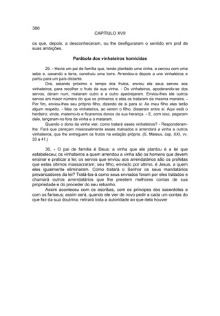 380
                                  CAPÍTULO XVII

os que, depois, a desconheceram, ou lhe desfiguraram o sentido em prol de
suas ambições.

                      Parábola dos vinhateiros homicidas

        29. - Havia um pai de família que, tendo plantado uma vinha, a cercou com uma
sebe e, cavando a terra, construiu uma torre. Arrendou-a depois a uns vinhateiros e
partiu para um país distante.
        Ora, estando próximo o tempo dos frutos, enviou ele seus servos aos
vinhateiros, para recolher o fruto da sua vinha. - Os vinhateiros, apoderando-se dos
servos, deram num, mataram outro e a outro apedrejaram. Enviou-lhes ele outros
servos em maior número do que os primeiros e eles os trataram da mesma maneira. -
Por fim, enviou-lhes seu próprio filho, dizendo de si para si: Ao meu filho eles terão
algum respeito. - Mas os vinhateiros, ao verem o filho, disseram entre si: Aqui está o
herdeiro; vinde, matemo-lo e ficaremos donos da sua herança. - E, com isso, pegaram
dele, lançaram-no fora da vinha e o mataram.
        Quando o dono da vinha vier, como tratará esses vinhateiros? - Responderam-
lhe: Fará que pereçam miseravelmente esses malvados e arrendará a vinha a outros
vinhateiros, que lhe entreguem os frutos na estação própria. (S. Mateus, cap. XXI, vv.
33 a 41.)

       30. - O pai de família é Deus; a vinha que ele plantou é a lei que
estabeleceu; os vinhateiros a quem arrendou a vinha são os homens que devem
ensinar e praticar a lei; os servos que enviou aos arrendatários são os profetas
que estes últimos massacraram; seu filho, enviado por último, é Jesus, a quem
eles igualmente eliminaram. Como tratará o Senhor os seus mandatários
prevaricadores da lei? Tratá-los-á como seus enviados foram por eles tratados e
chamará outros arrendatários que lhe prestem melhores contas de sua
propriedade e do proceder do seu rebanho.
       Assim aconteceu com os escribas, com os príncipes dos sacerdotes e
com os fariseus; assim será, quando ele vier de novo pedir a cada um contas do
que fez da sua doutrina; retirará toda a autoridade ao que dela houver
 