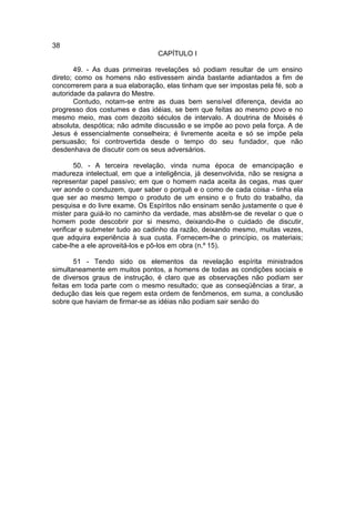 38
                                CAPÍTULO I

       49. - As duas primeiras revelações só podiam resultar de um ensino
direto; como os homens não estivessem ainda bastante adiantados a fim de
concorrerem para a sua elaboração, elas tinham que ser impostas pela fé, sob a
autoridade da palavra do Mestre.
       Contudo, notam-se entre as duas bem sensível diferença, devida ao
progresso dos costumes e das idéias, se bem que feitas ao mesmo povo e no
mesmo meio, mas com dezoito séculos de intervalo. A doutrina de Moisés é
absoluta, despótica; não admite discussão e se impõe ao povo pela força. A de
Jesus é essencialmente conselheira; é livremente aceita e só se impõe pela
persuasão; foi controvertida desde o tempo do seu fundador, que não
desdenhava de discutir com os seus adversários.

        50. - A terceira revelação, vinda numa época de emancipação e
madureza intelectual, em que a inteligência, já desenvolvida, não se resigna a
representar papel passivo; em que o homem nada aceita às cegas, mas quer
ver aonde o conduzem, quer saber o porquê e o como de cada coisa - tinha ela
que ser ao mesmo tempo o produto de um ensino e o fruto do trabalho, da
pesquisa e do livre exame. Os Espíritos não ensinam senão justamente o que é
mister para guiá-lo no caminho da verdade, mas abstêm-se de revelar o que o
homem pode descobrir por si mesmo, deixando-lhe o cuidado de discutir,
verificar e submeter tudo ao cadinho da razão, deixando mesmo, muitas vezes,
que adquira experiência à sua custa. Fornecem-lhe o princípio, os materiais;
cabe-lhe a ele aproveitá-los e pô-los em obra (n.º 15).

       51 - Tendo sido os elementos da revelação espírita ministrados
simultaneamente em muitos pontos, a homens de todas as condições sociais e
de diversos graus de instrução, é claro que as observações não podiam ser
feitas em toda parte com o mesmo resultado; que as conseqüências a tirar, a
dedução das leis que regem esta ordem de fenômenos, em suma, a conclusão
sobre que haviam de firmar-se as idéias não podiam sair senão do
 