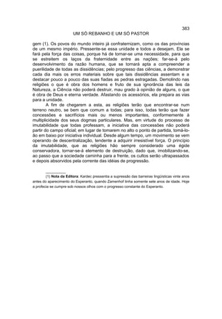 383
                        UM SÓ REBANHO E UM SÓ PASTOR

gem (1). Os povos do mundo inteiro já confraternizam, como os das províncias
de um mesmo império. Pressente-se essa unidade e todos a desejam. Ela se
fará pela força das coisas, porque há de tornar-se uma necessidade, para que
se estreitem os laços da fraternidade entre as nações; far-se-á pelo
desenvolvimento da razão humana, que se tornará apta a compreender a
puerilidade de todas as dissidências; pelo progresso das ciências, a demonstrar
cada dia mais os erros materiais sobre que tais dissidências assentam e a
destacar pouco a pouco das suas fiadas as pedras estragadas. Demolindo nas
religiões o que é obra dos homens e fruto de sua ignorância das leis da
Natureza, a Ciência não poderá destruir, mau grado à opinião de alguns, o que
é obra de Deus e eterna verdade. Afastando os acessórios, ela prepara as vias
para a unidade.
        A fim de chegarem a esta, as religiões terão que encontrar-se num
terreno neutro, se bem que comum a todas; para isso, todas terão que fazer
concessões e sacrifícios mais ou menos importantes, conformemente à
multiplicidade dos seus dogmas particulares. Mas, em virtude do processo de
imutabilidade que todas professam, a iniciativa das concessões não poderá
partir do campo oficial; em lugar de tomarem no alto o ponto de partida, tomá-lo-
ão em baixo por iniciativa individual. Desde algum tempo, um movimento se vem
operando de descentralização, tendente a adquirir irresistível força. O princípio
da imutabilidade, que as religiões hão sempre considerado uma égide
conservadora, tornar-se-á elemento de destruição, dado que, imobilizando-se,
ao passo que a sociedade caminha para a frente, os cultos serão ultrapassados
e depois absorvidos pela corrente das idéias de progressão.

        __________
        (1) Nota da Editora: Kardec pressentia a supressão das barreiras lingüísticas vinte anos
antes do aparecimento do Esperanto, quando Zamenhof tinha somente sete anos de idade. Hoje
a profecia se cumpre sob nossos olhos com o progresso constante do Esperanto.
 