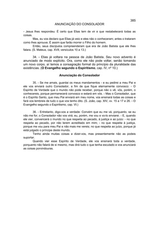 385
                        ANUNCIAÇÃO DO CONSOLADOR

- Jesus lhes respondeu: É certo que Elias tem de vir e que restabelecerá todas as
coisas.
         Mas, eu vos declaro que Elias já veio e eles não o conheceram; antes o trataram
como lhes aprouve. É assim que farão morrer o Filho do homem.
         Então, seus discípulos compreenderam que era de João Batista que ele lhes
falara. (S. Mateus, cap. XVIl, versículos 10 a 13.)

       34. - Elias já voltara na pessoa de João Batista. Seu novo advento é
anunciado de modo explícito. Ora, como ele não pode voltar, senão tomando
um novo corpo, aí temos a consagração formal do princípio da pluralidade das
existências. (O Evangelho segundo o Espiritismo, cap. IV, nº 10.)

                            Anunciação do Consolador

        35. - Se me amais, guardai os meus mandamentos - e eu pedirei a meu Pai e
ele vos enviará outro Consolador, a fim de que fique eternamente convosco: - O
Espírito de Verdade que o mundo não pode receber, porque não o vê; vós, porém, o
conhecereis, porque permanecerá convosco e estará em vós. - Mas o Consolador, que
é o Espírito Santo, que meu Pai enviará em meu nome, vos ensinará todas as coisas e
fará vos lembreis de tudo o que vos tenho dito. (S. João, cap. XIV, vv. 15 a 17 e 26. - O
Evangelho segundo o Espiritismo, cap. VI.)

        36. - Entretanto, digo-vos a verdade: Convém que eu me vá, porquanto, se eu
não me for, o Consolador não vos virá; eu, porém, me vou e vo-lo enviarei. - E, quando
ele vier, convencerá o mundo no que respeita ao pecado, à justiça e ao juízo: - no que
respeita ao pecado, por não terem acreditado em mim; - no que respeita à justiça,
porque me vou para meu Pai e não mais me vereis; no que respeita ao juízo, porque já
está julgado o príncipe deste mundo.
        Tenho ainda muitas coisas a dizer-vos, mas presentemente não as podeis
suportar.
        Quando vier esse Espírito de Verdade, ele vos ensinará toda a verdade,
porquanto não falará de si mesmo, mas dirá tudo o que tenha escutado e vos anunciará
as coisas porvindouras.
 