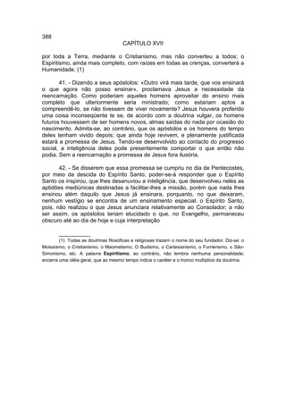 388
                                      CAPÍTULO XVII

por toda a Terra, mediante o Cristianismo, mas não converteu a todos; o
Espiritismo, ainda mais completo, com raízes em todas as crenças, converterá a
Humanidade. (1)

       41. - Dizendo a seus apóstolos: «Outro virá mais tarde, que vos ensinará
o que agora não posso ensinar», proclamava Jesus a necessidade da
reencarnação. Como poderiam aqueles homens aproveitar do ensino mais
completo que ulteriormente seria ministrado; como estariam aptos a
compreendê-lo, se não tivessem de viver novamente? Jesus houvera proferido
uma coisa inconseqüente te se, de acordo com a doutrina vulgar, os homens
futuros houvessem de ser homens novos, almas saídas do nada por ocasião do
nascimento. Admita-se, ao contrário, que os apóstolos e os homens do tempo
deles tenham vivido depois; que ainda hoje revivem, e plenamente justificada
estará a promessa de Jesus. Tendo-se desenvolvido ao contacto do progresso
social, a inteligência deles pode presentemente comportar o que então não
podia. Sem a reencarnação a promessa de Jesus fora ilusória.

       42. - Se disserem que essa promessa se cumpriu no dia de Pentecostes,
por meio da descida do Espírito Santo, poder-se-á responder que o Espírito
Santo os inspirou, que lhes desanuviou a inteligência, que desenvolveu neles as
aptidões mediúnicas destinadas a facilitar-lhes a missão, porém que nada lhes
ensinou além daquilo que Jesus já ensinara, porquanto, no que deixaram,
nenhum vestígio se encontra de um ensinamento especial. o Espírito Santo,
pois, não realizou o que Jesus anunciara relativamente ao Consolador; a não
ser assim, os apóstolos teriam elucidado o que, no Evangelho, permaneceu
obscuro até ao dia de hoje e cuja interpretação

       __________
        (1) Todas as doutrinas filosóficas e religiosas trazem o nome do seu fundador. Diz-se: o
Moisaísmo, o Cristianismo, o Maometismo, O Budismo, o Cartesianismo, o Furrierismo, o São-
Simonismo, etc. A palavra Espiritismo, ao contrário, não lembra nenhuma personalidade;
encerra uma idéia geral, que ao mesmo tempo indica o caráter e o tronco multíplice da doutrina.
 