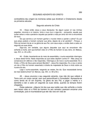 389
                       SEGUNDO ADVENTO DO CRISTO

contraditória deu origem às inúmeras seitas que dividiram o Cristianismo desde
os primeiros séculos.

                            Segundo advento do Cristo

        43. - Disse então Jesus a seus discípulos: Se algum quiser vir nas minhas
pegadas, renuncie a si mesmo, tome a sua cruz e siga-me; - porquanto, aquele que
quiser salvar a vida a perderá e aquele que perder a vida por amor de mim a encontrará
de novo.
        De que serviria a um homem ganhar o mundo inteiro e perder a alma? Ou por
que preço poderá o homem comprar sua alma, depois de a ter perdido? - Porque, o
Filho do homem há de vir na glória de seu Pai, com seus anjos, e então dará a cada um
segundo as suas obras.
        Digo-vos, em verdade, que alguns daqueles que aqui se encontram não
sofrerão a morte, sem que tenham visto vir o Filho do homem no seu reino. (S. Mateus,
cap. XVI, vv. 24 a 28.)

        44. - Então, levantando-se do meio da assembléia, o sumo-sacerdote interrogou
a Jesus desta forma: Nada respondes ao que estes depõem contra ti? - Mas Jesus se
conservava em silêncio e não respondeu. Interrogou-o de novo o sumo-sacerdote: És o
Cristo, o Filho de Deus para sempre Bendito? - Jesus lhe respondeu: Eu o sou e vereis
um dia o Filho do homem assentado à direita da majestade de Deus e vindo sobre as
nuvens do céu.
        Logo o sumo-sacerdote, rasgando as vestes, lhe diz: Que necessidade temos
de mais testemunhos? (S. Marcos, cap. XIV, vv. 60 a 63.)

       45. - Jesus anuncia o seu segundo advento, mas não diz que voltará à
Terra com um corpo carnal, nem que personificará o Consolador. Apresenta-se
como tendo de vir em Espírito, na glória de seu Pai, a julgar o mérito e o
demérito e dar a cada um segundo as suas obras, quando os tempos forem
chegados.
       Estas palavras: «Alguns há dos que aqui estão que não sofrerão a morte
sem terem visto vir o Filho do homem no seu reinado» parecem encerrar uma
contradição, pois é incontestável que ele não veio em vida de
 