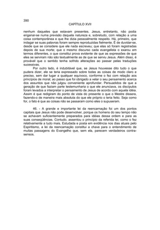 390
                               CAPÍTULO XVII

nenhum daqueles que estavam presentes. Jesus, entretanto, não podia
enganar-se numa previsão daquela natureza e, sobretudo, com relação a uma
coisa contemporânea e que lhe dizia pessoalmente respeito. Há, primeiro, que
indagar se suas palavras foram sempre reproduzidas fielmente. É de duvidar-se,
desde que se considere que ele nada escreveu; que elas só foram registradas
depois de sua morte; que o mesmo discurso cada evangelista o exarou em
termos diferentes, o que constitui prova evidente de que as expressões de que
eles se serviram não são textualmente as de que se serviu Jesus. Além disso, é
provável que o sentido tenha sofrido alterações ao passar pelas traduções
sucessivas.
        Por outro lado, é indubitável que, se Jesus houvesse dito tudo o que
pudera dizer, ele se teria expressado sobre todas as coisas de modo claro e
preciso, sem dar lugar a qualquer equívoco, conforme o fez com relação aos
princípios de moral, ao passo que foi obrigado a velar o seu pensamento acerca
dos assuntos que não julgou conveniente aprofundar. Persuadidos de que a
geração de que faziam parte testemunharia o que ele anunciava, os discípulos
foram levados a interpretar o pensamento de Jesus de acordo com aquela idéia.
Assim é que redigiram do ponto de vista do presente o que o Mestre dissera,
fazendo-o de maneira mais absoluta do que ele próprio o teria feito. Seja como
for, o fato é que as coisas não se passaram como eles o supuseram.

        46. - A grande e importante lei da reencarnação foi um dos pontos
capitais que Jesus não pode desenvolver, porque os homens do seu tempo não
se achavam suficientemente preparados para idéias dessa ordem e para as
suas conseqüências. Contudo, assentou o princípio da referida lei, como o fez
relativamente a tudo mais. Estudada e posta em evidência nos dias atuais pelo
Espiritismo, a lei da reencarnação constitui a chave para o entendimento de
muitas passagens do Evangelho que, sem ela, parecem verdadeiros contra-
sensos.
 