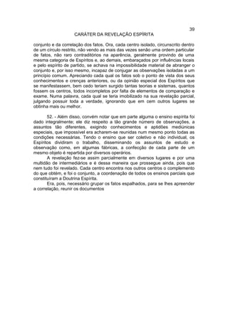 39
                    CARÁTER DA REVELAÇÃO ESPÍRITA

conjunto e da correlação dos fatos. Ora, cada centro isolado, circunscrito dentro
de um círculo restrito, não vendo as mais das vezes senão uma ordem particular
de fatos, não raro contraditórios na aparência, geralmente provindo de uma
mesma categoria de Espíritos e, ao demais, embaraçados por influências locais
e pelo espírito de partido, se achava na impossibilidade material de abranger o
conjunto e, por isso mesmo, incapaz de conjugar as observações isoladas a um
princípio comum. Apreciando cada qual os fatos sob o ponto de vista dos seus
conhecimentos e crenças anteriores, ou da opinião especial dos Espíritos que
se manifestassem, bem cedo teriam surgido tantas teorias e sistemas, quantos
fossem os centros, todos incompletos por falta de elementos de comparação e
exame. Numa palavra, cada qual se teria imobilizado na sua revelação parcial,
julgando possuir toda a verdade, ignorando que em cem outros lugares se
obtinha mais ou melhor.

       52. - Além disso, convém notar que em parte alguma o ensino espírita foi
dado integralmente; ele diz respeito a tão grande número de observações, a
assuntos tão diferentes, exigindo conhecimentos e aptidões mediúnicas
especiais, que impossível era acharem-se reunidas num mesmo ponto todas as
condições necessárias. Tendo o ensino que ser coletivo e não individual, os
Espíritos dividiram o trabalho, disseminando os assuntos de estudo e
observação como, em algumas fábricas, a confecção de cada parte de um
mesmo objeto é repartida por diversos operários.
       A revelação fez-se assim parcialmente em diversos lugares e por uma
multidão de intermediários e é dessa maneira que prossegue ainda, pois que
nem tudo foi revelado. Cada centro encontra nos outros centros o complemento
do que obtém, e foi o conjunto, a coordenação de todos os ensinos parciais que
constituíram a Doutrina Espírita.
       Era, pois, necessário grupar os fatos espalhados, para se lhes apreender
a correlação, reunir os documentos
 