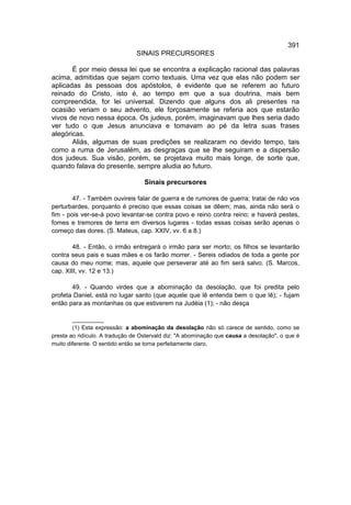 391
                                SINAIS PRECURSORES

       É por meio dessa lei que se encontra a explicação racional das palavras
acima, admitidas que sejam como textuais. Uma vez que elas não podem ser
aplicadas às pessoas dos apóstolos, é evidente que se referem ao futuro
reinado do Cristo, isto é, ao tempo em que a sua doutrina, mais bem
compreendida, for lei universal. Dizendo que alguns dos ali presentes na
ocasião veriam o seu advento, ele forçosamente se referia aos que estarão
vivos de novo nessa época. Os judeus, porém, imaginavam que lhes seria dado
ver tudo o que Jesus anunciava e tomavam ao pé da letra suas frases
alegóricas.
       Aliás, algumas de suas predições se realizaram no devido tempo, tais
como a ruma de Jerusalém, as desgraças que se lhe seguiram e a dispersão
dos judeus. Sua visão, porém, se projetava muito mais longe, de sorte que,
quando falava do presente, sempre aludia ao futuro.

                                   Sinais precursores

        47. - Também ouvireis falar de guerra e de rumores de guerra; tratai de não vos
perturbardes, porquanto é preciso que essas coisas se dêem; mas, ainda não será o
fim - pois ver-se-á povo levantar-se contra povo e reino contra reino; e haverá pestes,
fomes e tremores de terra em diversos lugares - todas essas coisas serão apenas o
começo das dores. (S. Mateus, cap. XXIV, vv. 6 a 8.)

        48. - Então, o irmão entregará o irmão para ser morto; os filhos se levantarão
contra seus pais e suas mães e os farão morrer. - Sereis odiados de toda a gente por
causa do meu nome; mas, aquele que perseverar até ao fim será salvo. (S. Marcos,
cap. XIII, vv. 12 e 13.)

       49. - Quando virdes que a abominação da desolação, que foi predita pelo
profeta Daniel, está no lugar santo (que aquele que lê entenda bem o que lê); - fujam
então para as montanhas os que estiverem na Judéia (1); - não desça

        __________
        (1) Esta expressão: a abominação da desolação não só carece de sentido, como se
presta ao ridículo. A tradução de Ostervald diz: "A abominação que causa a desolação", o que é
muito diferente. O sentido então se torna perfeitamente claro,
 