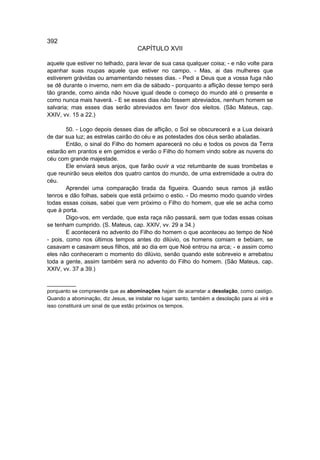 392
                                     CAPÍTULO XVII

aquele que estiver no telhado, para levar de sua casa qualquer coisa; - e não volte para
apanhar suas roupas aquele que estiver no campo. - Mas, ai das mulheres que
estiverem grávidas ou amamentando nesses dias. - Pedi a Deus que a vossa fuga não
se dê durante o inverno, nem em dia de sábado - porquanto a aflição desse tempo será
tão grande, como ainda não houve igual desde o começo do mundo até o presente e
como nunca mais haverá. - E se esses dias não fossem abreviados, nenhum homem se
salvaria; mas esses dias serão abreviados em favor dos eleitos. (São Mateus, cap.
XXIV, vv. 15 a 22.)

        50. - Logo depois desses dias de aflição, o Sol se obscurecerá e a Lua deixará
de dar sua luz; as estrelas cairão do céu e as potestades dos céus serão abaladas.
        Então, o sinal do Filho do homem aparecerá no céu e todos os povos da Terra
estarão em prantos e em gemidos e verão o Filho do homem vindo sobre as nuvens do
céu com grande majestade.
        Ele enviará seus anjos, que farão ouvir a voz retumbante de suas trombetas e
que reunirão seus eleitos dos quatro cantos do mundo, de uma extremidade a outra do
céu.
        Aprendei uma comparação tirada da figueira. Quando seus ramos já estão
tenros e dão folhas, sabeis que está próximo o estio. - Do mesmo modo quando virdes
todas essas coisas, sabei que vem próximo o Filho do homem, que ele se acha como
que à porta.
        Digo-vos, em verdade, que esta raça não passará, sem que todas essas coisas
se tenham cumprido. (S. Mateus, cap. XXIV, vv. 29 a 34.)
        E acontecerá no advento do Filho do homem o que aconteceu ao tempo de Noé
- pois, como nos últimos tempos antes do dilúvio, os homens comiam e bebiam, se
casavam e casavam seus filhos, até ao dia em que Noé entrou na arca; - e assim como
eles não conheceram o momento do dilúvio, senão quando este sobreveio e arrebatou
toda a gente, assim também será no advento do Filho do homem. (São Mateus, cap.
XXIV, vv. 37 a 39.)

__________
porquanto se compreende que as abominações hajam de acarretar a desolação, como castigo.
Quando a abominação, diz Jesus, se instalar no lugar santo, também a desolação para aí virá e
isso constituirá um sinal de que estão próximos os tempos.
 