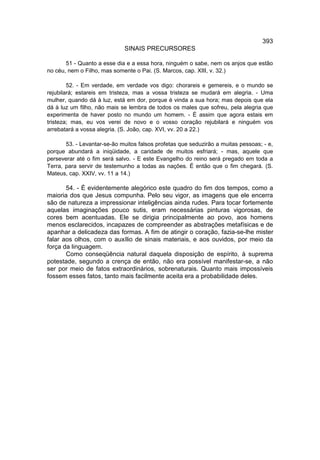 393
                             SINAIS PRECURSORES

       51 - Quanto a esse dia e a essa hora, ninguém o sabe, nem os anjos que estão
no céu, nem o Filho, mas somente o Pai. (S. Marcos, cap. XIII, v. 32.)

        52. - Em verdade, em verdade vos digo: chorareis e gemereis, e o mundo se
rejubilará; estareis em tristeza, mas a vossa tristeza se mudará em alegria. - Uma
mulher, quando dá à luz, está em dor, porque é vinda a sua hora; mas depois que ela
dá à luz um filho, não mais se lembra de todos os males que sofreu, pela alegria que
experimenta de haver posto no mundo um homem. - É assim que agora estais em
tristeza; mas, eu vos verei de novo e o vosso coração rejubilará e ninguém vos
arrebatará a vossa alegria. (S. João, cap. XVI, vv. 20 a 22.)

       53. - Levantar-se-ão muitos falsos profetas que seduzirão a muitas pessoas; - e,
porque abundará a iniqüidade, a caridade de muitos esfriará; - mas, aquele que
perseverar até o fim será salvo. - E este Evangelho do reino será pregado em toda a
Terra, para servir de testemunho a todas as nações. É então que o fim chegará. (S.
Mateus, cap. XXIV, vv. 11 a 14.)

       54. - É evidentemente alegórico este quadro do fim dos tempos, como a
maioria dos que Jesus compunha. Pelo seu vigor, as imagens que ele encerra
são de natureza a impressionar inteligências ainda rudes. Para tocar fortemente
aquelas imaginações pouco sutis, eram necessárias pinturas vigorosas, de
cores bem acentuadas. Ele se dirigia principalmente ao povo, aos homens
menos esclarecidos, incapazes de compreender as abstrações metafísicas e de
apanhar a delicadeza das formas. A fim de atingir o coração, fazia-se-lhe mister
falar aos olhos, com o auxílio de sinais materiais, e aos ouvidos, por meio da
força da linguagem.
       Como conseqüência natural daquela disposição de espírito, à suprema
potestade, segundo a crença de então, não era possível manifestar-se, a não
ser por meio de fatos extraordinários, sobrenaturais. Quanto mais impossíveis
fossem esses fatos, tanto mais facilmente aceita era a probabilidade deles.
 