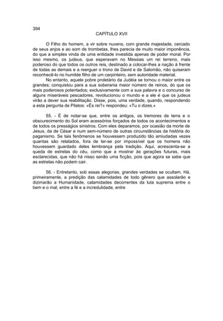 394
                               CAPÍTULO XVII

       O Filho do homem, a vir sobre nuvens, com grande majestade, cercado
de seus anjos e ao som de trombetas, lhes parecia de muito maior imponência,
do que a simples vinda de uma entidade investida apenas de poder moral. Por
isso mesmo, os judeus, que esperavam no Messias um rei terreno, mais
poderoso do que todos os outros reis, destinado a colocar-lhes a nação à frente
de todas as demais e a reerguer o trono de David e de Salomão, não quiseram
reconhecê-lo no humilde filho de um carpinteiro, sem autoridade material.
       No entanto, aquele pobre proletário da Judéia se tornou o maior entre os
grandes; conquistou para a sua soberania maior número de reinos, do que os
mais poderosos potentados; exclusivamente com a sua palavra e o concurso de
alguns miseráveis pescadores, revolucionou o mundo e a ele é que os judeus
virão a dever sua reabilitação. Disse, pois, uma verdade, quando, respondendo
a esta pergunta de Pilatos: «És rei?» respondeu: «Tu o dizes.»

       55. - É de notar-se que, entre os antigos, os tremores de terra e o
obscurecimento do Sol eram acessórios forçados de todos os acontecimentos e
de todos os presságios sinistros. Com eles deparamos, por ocasião da morte de
Jesus, da de César e num sem-número de outras circunstâncias da história do
paganismo. Se tais fenômenos se houvessem produzido tão amiudadas vezes
quantas são relatados, fora de ter-se por impossível que os homens não
houvessem guardado deles lembrança pela tradição. Aqui, acrescenta-se a
queda de estrelas do céu, como que a mostrar às gerações futuras, mais
esclarecidas, que não há nisso senão uma ficção, pois que agora se sabe que
as estrelas não podem cair.

       56. - Entretanto, sob essas alegorias, grandes verdades se ocultam. Há,
primeiramente, a predição das calamidades de todo gênero que assolarão e
dizimarão a Humanidade, calamidades decorrentes da luta suprema entre o
bem e o mal, entre a fé e a incredulidade, entre
 