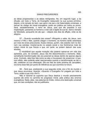 395
                           SINAIS PRECURSORES

as idéias progressistas e as idéias retrógradas. Há, em segundo lugar, a da
difusão, por toda a Terra, do Evangelho restaurado na sua pureza primitiva;
depois, a do reinado do bem, que será o da paz e da fraternidade universais, a
derivar do código de moral evangélica, posto em prática por todos os povos.
Será, verdadeiramente, o reino de Jesus, pois que ele presidirá à sua
implantação, passando os homens a viver sob a égide da sua lei. Será o reinado
da felicidade, porquanto diz ele que - «depois dos dias de aflição, virão os de
alegria».

       57. - Quando sucederão tais coisas? «Ninguém o sabe, diz Jesus, nem
mesmo o Filho.» Mas, quando chegar o momento, os homens serão advertidos
por meio de sinais precursores. Esses indícios, porém, não estarão nem no Sol,
nem nas estrelas; mostrar-se-ão no estado social e nos fenômenos mais de
ordem moral do que físicos e que, em parte, se podem deduzir das suas
alusões.
       É indubitável que aquela mutação não poderia operar-se em vida dos
apóstolos, pois, do contrário, Jesus não lhe desconheceria o momento. Aliás,
semelhante transformação não era possível se desse dentro de apenas alguns
anos. Contudo, dela lhes fala como se eles a houvessem de presenciar; é que,
com efeito, eles poderão estar reencarnados quando a transformação se der e,
até, colaborar na sua efetivação. Ele ora fala da sorte próxima de Jerusalém,
ora toma esse fato por ponto de referência ao que ocorreria no futuro.

       58. - Será que, predizendo a sua segunda vinda, era o fim do mundo o
que Jesus anunciava, dizendo: «Quando o Evangelho for pregado por toda a
Terra, então é que virá o fim?»
       Não é racional se suponha que Deus destrua o mundo precisamente
quando ele entre no caminho do progresso moral, pela prática dos ensinos
evangélicos. Nada, aliás, nas palavras do Cristo, indica uma destruição universal
que, em tais condições, não se justificaria.
 