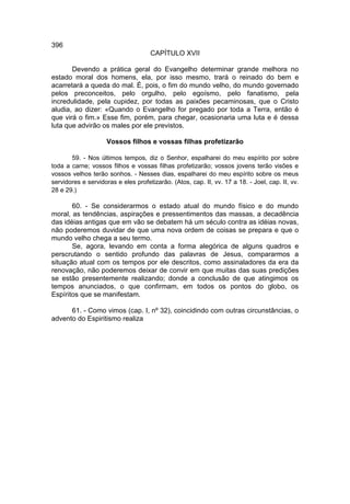 396
                                     CAPÍTULO XVII

       Devendo a prática geral do Evangelho determinar grande melhora no
estado moral dos homens, ela, por isso mesmo, trará o reinado do bem e
acarretará a queda do mal. É, pois, o fim do mundo velho, do mundo governado
pelos preconceitos, pelo orgulho, pelo egoísmo, pelo fanatismo, pela
incredulidade, pela cupidez, por todas as paixões pecaminosas, que o Cristo
aludia, ao dizer: «Quando o Evangelho for pregado por toda a Terra, então é
que virá o fim.» Esse fim, porém, para chegar, ocasionaria uma luta e é dessa
luta que advirão os males por ele previstos.

                    Vossos filhos e vossas filhas profetizarão

       59. - Nos últimos tempos, diz o Senhor, espalharei do meu espírito por sobre
toda a carne; vossos filhos e vossas filhas profetizarão; vossos jovens terão visões e
vossos velhos terão sonhos. - Nesses dias, espalharei do meu espírito sobre os meus
servidores e servidoras e eles profetizarão. (Atos, cap. II, vv. 17 a 18. - Joel, cap. II, vv.
28 e 29.)

       60. - Se considerarmos o estado atual do mundo físico e do mundo
moral, as tendências, aspirações e pressentimentos das massas, a decadência
das idéias antigas que em vão se debatem há um século contra as idéias novas,
não poderemos duvidar de que uma nova ordem de coisas se prepara e que o
mundo velho chega a seu termo.
       Se, agora, levando em conta a forma alegórica de alguns quadros e
perscrutando o sentido profundo das palavras de Jesus, compararmos a
situação atual com os tempos por ele descritos, como assinaladores da era da
renovação, não poderemos deixar de convir em que muitas das suas predições
se estão presentemente realizando; donde a conclusão de que atingimos os
tempos anunciados, o que confirmam, em todos os pontos do globo, os
Espíritos que se manifestam.

      61. - Como vimos (cap. I, nº 32), coincidindo com outras circunstâncias, o
advento do Espiritismo realiza
 