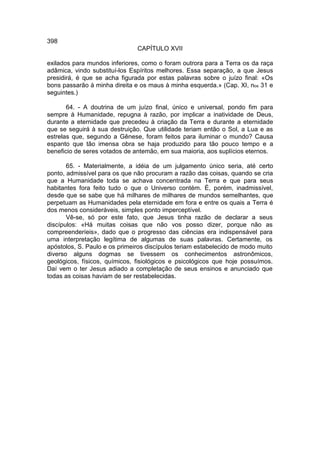 398
                               CAPÍTULO XVII

exilados para mundos inferiores, como o foram outrora para a Terra os da raça
adâmica, vindo substituí-los Espíritos melhores. Essa separação, a que Jesus
presidirá, é que se acha figurada por estas palavras sobre o juízo final: «Os
bons passarão à minha direita e os maus à minha esquerda.» (Cap. XI, nos 31 e
seguintes.)

       64. - A doutrina de um juízo final, único e universal, pondo fim para
sempre à Humanidade, repugna à razão, por implicar a inatividade de Deus,
durante a eternidade que precedeu à criação da Terra e durante a eternidade
que se seguirá à sua destruição. Que utilidade teriam então o Sol, a Lua e as
estrelas que, segundo a Gênese, foram feitos para iluminar o mundo? Causa
espanto que tão imensa obra se haja produzido para tão pouco tempo e a
beneficio de seres votados de antemão, em sua maioria, aos suplícios eternos.

       65. - Materialmente, a idéia de um julgamento único seria, até certo
ponto, admissível para os que não procuram a razão das coisas, quando se cria
que a Humanidade toda se achava concentrada na Terra e que para seus
habitantes fora feito tudo o que o Universo contém. É, porém, inadmissível,
desde que se sabe que há milhares de milhares de mundos semelhantes, que
perpetuam as Humanidades pela eternidade em fora e entre os quais a Terra é
dos menos consideráveis, simples ponto imperceptível.
       Vê-se, só por este fato, que Jesus tinha razão de declarar a seus
discípulos: «Há muitas coisas que não vos posso dizer, porque não as
compreenderíeis», dado que o progresso das ciências era indispensável para
uma interpretação legítima de algumas de suas palavras. Certamente, os
apóstolos, S. Paulo e os primeiros discípulos teriam estabelecido de modo muito
diverso alguns dogmas se tivessem os conhecimentos astronômicos,
geológicos, físicos, químicos, fisiológicos e psicológicos que hoje possuímos.
Daí vem o ter Jesus adiado a completação de seus ensinos e anunciado que
todas as coisas haviam de ser restabelecidas.
 