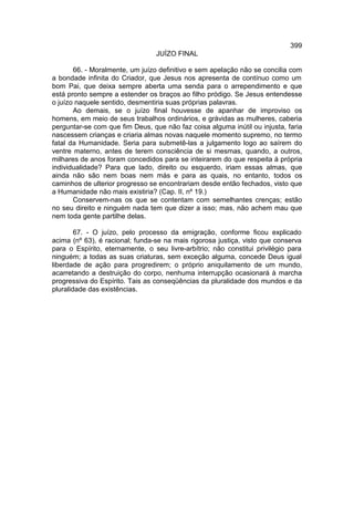 399
                                 JUÍZO FINAL

       66. - Moralmente, um juízo definitivo e sem apelação não se concilia com
a bondade infinita do Criador, que Jesus nos apresenta de contínuo como um
bom Pai, que deixa sempre aberta uma senda para o arrependimento e que
está pronto sempre a estender os braços ao filho pródigo. Se Jesus entendesse
o juízo naquele sentido, desmentiria suas próprias palavras.
       Ao demais, se o juízo final houvesse de apanhar de improviso os
homens, em meio de seus trabalhos ordinários, e grávidas as mulheres, caberia
perguntar-se com que fim Deus, que não faz coisa alguma inútil ou injusta, faria
nascessem crianças e criaria almas novas naquele momento supremo, no termo
fatal da Humanidade. Seria para submetê-las a julgamento logo ao saírem do
ventre materno, antes de terem consciência de si mesmas, quando, a outros,
milhares de anos foram concedidos para se inteirarem do que respeita à própria
individualidade? Para que lado, direito ou esquerdo, iriam essas almas, que
ainda não são nem boas nem más e para as quais, no entanto, todos os
caminhos de ulterior progresso se encontrariam desde então fechados, visto que
a Humanidade não mais existiria? (Cap. II, nº 19.)
       Conservem-nas os que se contentam com semelhantes crenças; estão
no seu direito e ninguém nada tem que dizer a isso; mas, não achem mau que
nem toda gente partilhe delas.

        67. - O juízo, pelo processo da emigração, conforme ficou explicado
acima (nº 63), é racional; funda-se na mais rigorosa justiça, visto que conserva
para o Espírito, eternamente, o seu livre-arbítrio; não constitui privilégio para
ninguém; a todas as suas criaturas, sem exceção alguma, concede Deus igual
liberdade de ação para progredirem; o próprio aniquilamento de um mundo,
acarretando a destruição do corpo, nenhuma interrupção ocasionará à marcha
progressiva do Espírito. Tais as conseqüências da pluralidade dos mundos e da
pluralidade das existências.
 