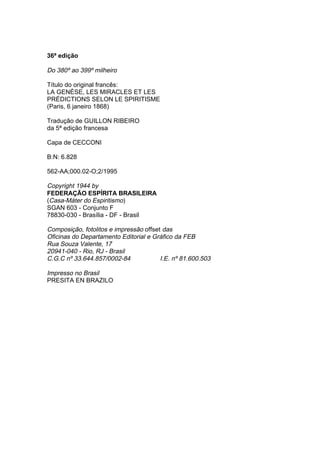 36ª edição

Do 380º ao 399º milheiro

Título do original francês:
LA GENÈSE, LES MIRACLES ET LES
PRÉDICTIONS SELON LE SPIRITISME
(Paris, 6 janeiro 1868)

Tradução de GUILLON RIBEIRO
da 5ª edição francesa

Capa de CECCONI

B:N: 6.828

562-AA;000.02-O;2/1995

Copyright 1944 by
FEDERAÇÃO ESPÍRITA BRASILEIRA
(Casa-Máter do Espiritismo)
SGAN 603 - Conjunto F
78830-030 - Brasília - DF - Brasil

Composição, fotolitos e impressão offset das
Oficinas do Departamento Editorial e Gráfico da FEB
Rua Souza Valente, 17
20941-040 - Rio, RJ - Brasil
C.G.C nº 33.644.857/0002-84             I.E. nº 81.600.503

Impresso no Brasil
PRESITA EN BRAZILO
 