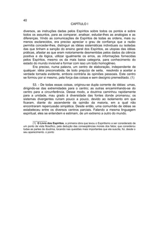 40
                                        CAPÍTULO I

diversos, as instruções dadas pelos Espíritos sobre todos os pontos e sobre
todos os assuntos, para as comparar, analisar, estudar-lhes as analogias e as
diferenças. Vindo as comunicações de Espíritos de todas as ordens, mais ou
menos esclarecidos, era preciso apreciar o grau de confiança que a razão
permitia conceder-lhes, distinguir as idéias sistemáticas individuais ou isoladas
das que tinham a sanção do ensino geral dos Espíritos, as utopias das idéias
práticas, afastar as que eram notoriamente desmentidas pelos dados da ciência
positiva e da lógica, utilizar igualmente os erros, as informações fornecidas
pelos Espíritos, mesmo os da mais baixa categoria, para conhecimento do
estado do mundo invisível e formar com isso um todo homogêneo.
       Era preciso, numa palavra, um centro de elaboração, independente de
qualquer. idéia preconcebida, de todo prejuízo de seita, resolvido a aceitar a
verdade tornada evidente, embora contrária às opiniões pessoais. Este centro
se formou por si mesmo, pela força das coisas e sem desígnio premeditado. (1)

        53. - De todas essas coisas, originou-se dupla corrente de idéias: umas,
dirigindo-se das extremidades para o centro; as outras encaminhando-se do
centro para a circunferência. Desse modo, a doutrina caminhou rapidamente
para a unidade, mau grado à diversidade das fontes donde promanou; os
sistemas divergentes ruíram pouco a pouco, devido ao isolamento em que
ficaram, diante do ascendente da opinião da maioria, em a qual não
encontraram repercussão simpática. Desde então, uma comunhão de idéias se
estabeleceu entre os diversos centros parciais. Falando a mesma linguagem
espiritual, eles se entendem e estimam, de um extremo a outro do mundo.

        __________
        (1) O Livro dos Espíritos, a primeira obra que levou o Espiritismo a ser considerado de
um ponto de vista filosófico, pela dedução das conseqüências morais dos fatos; que considerou
todas as partes da doutrina, tocando nas questões mais importantes que ela suscita, foi, desde o
seu aparecimento. o ponto
 