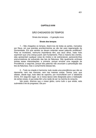 401




                              CAPÍTULO XVIII


                    SÃO CHEGADOS OS TEMPOS

                    Sinais dos tempos. - A geração nova

                             Sinais dos tempos

       1. - São chegados os tempos, dizem-nos de todas as partes, marcados
por Deus, em que grandes acontecimentos se vão dar para regeneração da
Humanidade. Em que sentido se devem entender essas palavras proféticas?
Para os incrédulos, nenhuma importância têm; aos seus olhos, nada mais
exprimem que uma crença pueril, sem fundamento. Para a maioria dos crentes,
elas apresentam qualquer coisa de místico e de sobrenatural, parecendo-lhes
prenunciadoras da subversão das leis da Natureza. São igualmente errôneas
ambas essas interpretações; a primeira, porque envolve uma negação da
Providência; a segunda, porque tais palavras não anunciam a perturbação das
leis da Natureza, mas o cumprimento dessas leis.

       2. - Tudo na criação é harmonia; tudo revela uma previdência que não se
desmente, nem nas menores, nem nas maiores coisas. Temos, pois, que
afastar, desde logo, toda idéia de capricho, por inconciliável com a sabedoria
divina. Em segundo lugar, se a nossa época esta designada para a realização
de certas coisas, é que estas têm uma razão de ser na marcha do conjunto.
       Isto posto, diremos que o nosso globo, como tudo o que existe, esta
submetido à lei do progresso. Ele pro-
 