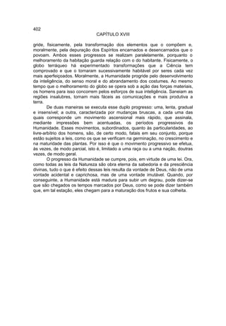 402
                               CAPÍTULO XVIII

gride, fisicamente, pela transformação dos elementos que o compõem e,
moralmente, pela depuração dos Espíritos encarnados e desencarnados que o
povoam. Ambos esses progressos se realizam paralelamente, porquanto o
melhoramento da habitação guarda relação com o do habitante. Fisicamente, o
globo terráqueo há experimentado transformações que a Ciência tem
comprovado e que o tornaram sucessivamente habitável por seres cada vez
mais aperfeiçoados. Moralmente, a Humanidade progride pelo desenvolvimento
da inteligência, do senso moral e do abrandamento dos costumes. Ao mesmo
tempo que o melhoramento do globo se opera sob a ação das forças materiais,
os homens para isso concorrem pelos esforços de sua inteligência. Saneiam as
regiões insalubres, tornam mais fáceis as comunicações e mais produtiva a
terra.
        De duas maneiras se executa esse duplo progresso: uma, lenta, gradual
e insensível; a outra, caracterizada por mudanças bruscas, a cada uma das
quais corresponde um movimento ascensional mais rápido, que assinala,
mediante impressões bem acentuadas, os períodos progressivos da
Humanidade. Esses movimentos, subordinados, quanto às particularidades, ao
livre-arbítrio dos homens, são, de certo modo, fatais em seu conjunto, porque
estão sujeitos a leis, como os que se verificam na germinação, no crescimento e
na maturidade das plantas. Por isso é que o movimento progressivo se efetua,
às vezes, de modo parcial, isto é, limitado a uma raça ou a uma nação, doutras
vezes, de modo geral.
        O progresso da Humanidade se cumpre, pois, em virtude de uma lei. Ora,
como todas as leis da Natureza são obra eterna da sabedoria e da presciência
divinas, tudo o que é efeito dessas leis resulta da vontade de Deus, não de uma
vontade acidental e caprichosa, mas de uma vontade imutável. Quando, por
conseguinte, a Humanidade está madura para subir um degrau, pode dizer-se
que são chegados os tempos marcados por Deus, como se pode dizer também
que, em tal estação, eles chegam para a maturação dos frutos e sua colheita.
 