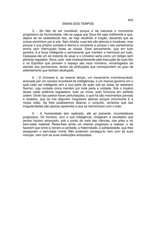 403
                            SINAIS DOS TEMPOS

       3. - Do fato de ser inevitável, porque é da natureza o movimento
progressivo da Humanidade, não se segue que Deus lhe seja indiferente e que,
depois de ter estabelecido leis, se haja recolhido à inação, deixando que as
coisas caminhem por si sós. Sem dúvida, suas leis são eternas e imutáveis, mas
porque a sua própria vontade é eterna e constante e porque o seu pensamento
anima sem interrupção todas as coisas. Esse pensamento, que em tudo
penetra, é a força inteligente e permanente que mantém a harmonia em tudo.
Cessasse ele um só instante de atuar e o Universo seria como um relógio sem
pêndulo regulador. Deus, pois, vela incessantemente pela execução de suas leis
e os Espíritos que povoam o espaço são seus ministros, encarregados de
atender aos pormenores, dentro de atribuições que correspondem ao grau de
adiantamento que tenham alcançado.

       4. - O Universo é, ao mesmo tempo, um mecanismo incomensurável,
acionado por um número incontável de inteligências, e um imenso governo em o
qual cada ser inteligente tem a sua parte de ação sob as vistas do soberano
Senhor, cuja vontade única mantém por toda parte a unidade. Sob o império
dessa vasta potência reguladora, tudo se move, tudo funciona em perfeita
ordem. Onde nos parece haver perturbações, o que há são movimentos parciais
e isolados, que se nos afiguram irregulares apenas porque circunscrita é a
nossa visão. Se lhes pudéssemos abarcar o conjunto, veríamos que tais
irregularidades são apenas aparentes e que se harmonizam com o todo.

      5. - A Humanidade tem realizado, até ao presente, incontestáveis
progressos. Os homens, com a sua inteligência, chegaram a resultados que
jamais haviam alcançado, sob o ponto de vista das ciências, das artes e do
bem-estar material. Resta-lhes ainda um imenso progresso a realizar: o de
fazerem que entre si reinem a caridade, a fraternidade, a solidariedade, que lhes
assegurem o bem-estar moral. Não poderiam consegui-lo nem com as suas
crenças, nem com as suas instituições antiquadas,
 