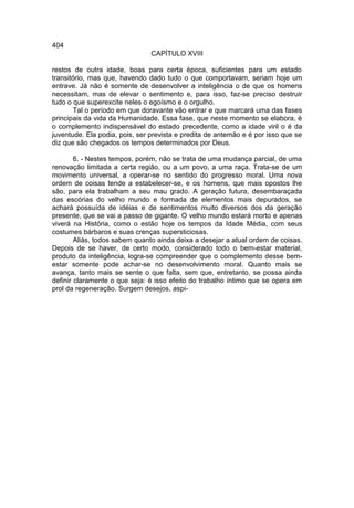404
                                CAPÍTULO XVIII

restos de outra idade, boas para certa época, suficientes para um estado
transitório, mas que, havendo dado tudo o que comportavam, seriam hoje um
entrave. Já não é somente de desenvolver a inteligência o de que os homens
necessitam, mas de elevar o sentimento e, para isso, faz-se preciso destruir
tudo o que superexcite neles o egoísmo e o orgulho.
       Tal o período em que doravante vão entrar e que marcará uma das fases
principais da vida da Humanidade. Essa fase, que neste momento se elabora, é
o complemento indispensável do estado precedente, como a idade viril o é da
juventude. Ela podia, pois, ser prevista e predita de antemão e é por isso que se
diz que são chegados os tempos determinados por Deus.

        6. - Nestes tempos, porém, não se trata de uma mudança parcial, de uma
renovação limitada a certa região, ou a um povo, a uma raça. Trata-se de um
movimento universal, a operar-se no sentido do progresso moral. Uma nova
ordem de coisas tende a estabelecer-se, e os homens, que mais opostos lhe
são, para ela trabalham a seu mau grado. A geração futura, desembaraçada
das escórias do velho mundo e formada de elementos mais depurados, se
achará possuída de idéias e de sentimentos muito diversos dos da geração
presente, que se vai a passo de gigante. O velho mundo estará morto e apenas
viverá na História, como o estão hoje os tempos da Idade Média, com seus
costumes bárbaros e suas crenças supersticiosas.
        Aliás, todos sabem quanto ainda deixa a desejar a atual ordem de coisas.
Depois de se haver, de certo modo, considerado todo o bem-estar material,
produto da inteligência, logra-se compreender que o complemento desse bem-
estar somente pode achar-se no desenvolvimento moral. Quanto mais se
avança, tanto mais se sente o que falta, sem que, entretanto, se possa ainda
definir claramente o que seja: é isso efeito do trabalho íntimo que se opera em
prol da regeneração. Surgem desejos, aspi-
 