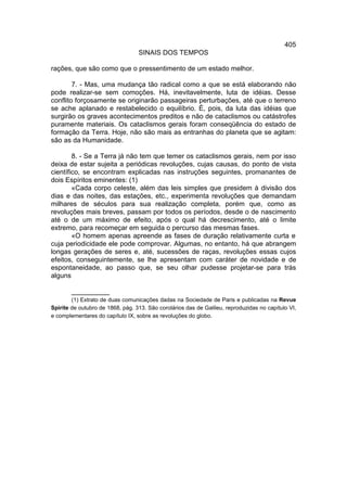 405
                                  SINAIS DOS TEMPOS

rações, que são como que o pressentimento de um estado melhor.

        7. - Mas, uma mudança tão radical como a que se está elaborando não
pode realizar-se sem comoções. Há, inevitavelmente, luta de idéias. Desse
conflito forçosamente se originarão passageiras perturbações, até que o terreno
se ache aplanado e restabelecido o equilíbrio. É, pois, da luta das idéias que
surgirão os graves acontecimentos preditos e não de cataclismos ou catástrofes
puramente materiais. Os cataclismos gerais foram conseqüência do estado de
formação da Terra. Hoje, não são mais as entranhas do planeta que se agitam:
são as da Humanidade.

        8. - Se a Terra já não tem que temer os cataclismos gerais, nem por isso
deixa de estar sujeita a periódicas revoluções, cujas causas, do ponto de vista
científico, se encontram explicadas nas instruções seguintes, promanantes de
dois Espíritos eminentes: (1)
        «Cada corpo celeste, além das leis simples que presidem à divisão dos
dias e das noites, das estações, etc., experimenta revoluções que demandam
milhares de séculos para sua realização completa, porém que, como as
revoluções mais breves, passam por todos os períodos, desde o de nascimento
até o de um máximo de efeito, após o qual há decrescimento, até o limite
extremo, para recomeçar em seguida o percurso das mesmas fases.
        «O homem apenas apreende as fases de duração relativamente curta e
cuja periodicidade ele pode comprovar. Algumas, no entanto, há que abrangem
longas gerações de seres e, até, sucessões de raças, revoluções essas cujos
efeitos, conseguintemente, se lhe apresentam com caráter de novidade e de
espontaneidade, ao passo que, se seu olhar pudesse projetar-se para trás
alguns

        __________
        (1) Extrato de duas comunicações dadas na Sociedade de Paris e publicadas na Revue
Spirite de outubro de 1868, pág. 313. São corolários das de Galileu, reproduzidas no capítulo VI,
e complementares do capítulo IX, sobre as revoluções do globo.
 